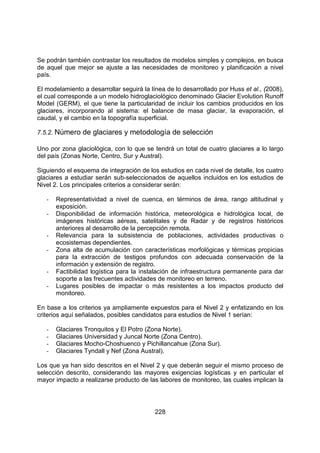 228
Se podrán también contrastar los resultados de modelos simples y complejos, en busca
de aquel que mejor se ajuste a las necesidades de monitoreo y planificación a nivel
país.
El modelamiento a desarrollar seguirá la línea de lo desarrollado por Huss et al., (2008),
el cual corresponde a un modelo hidroglaciológico denominado Glacier Evolution Runoff
Model (GERM), el que tiene la particularidad de incluir los cambios producidos en los
glaciares, incorporando al sistema: el balance de masa glaciar, la evaporación, el
caudal, y el cambio en la topografía superficial.
7.5.2. Número de glaciares y metodología de selección
Uno por zona glaciológica, con lo que se tendrá un total de cuatro glaciares a lo largo
del país (Zonas Norte, Centro, Sur y Austral).
Siguiendo el esquema de integración de los estudios en cada nivel de detalle, los cuatro
glaciares a estudiar serán sub-seleccionados de aquellos incluidos en los estudios de
Nivel 2. Los principales criterios a considerar serán:
- Representatividad a nivel de cuenca, en términos de área, rango altitudinal y
exposición.
- Disponibilidad de información histórica, meteorológica e hidrológica local, de
imágenes históricas aéreas, satelitales y de Radar y de registros históricos
anteriores al desarrollo de la percepción remota.
- Relevancia para la subsistencia de poblaciones, actividades productivas o
ecosistemas dependientes.
- Zona alta de acumulación con características morfológicas y térmicas propicias
para la extracción de testigos profundos con adecuada conservación de la
información y extensión de registro.
- Factibilidad logística para la instalación de infraestructura permanente para dar
soporte a las frecuentes actividades de monitoreo en terreno.
- Lugares posibles de impactar o más resistentes a los impactos producto del
monitoreo.
En base a los criterios ya ampliamente expuestos para el Nivel 2 y enfatizando en los
criterios aquí señalados, posibles candidatos para estudios de Nivel 1 serían:
- Glaciares Tronquitos y El Potro (Zona Norte).
- Glaciares Universidad y Juncal Norte (Zona Centro).
- Glaciares Mocho-Choshuenco y Pichillancahue (Zona Sur).
- Glaciares Tyndall y Nef (Zona Austral).
Los que ya han sido descritos en el Nivel 2 y que deberán seguir el mismo proceso de
selección descrito, considerando las mayores exigencias logísticas y en particular el
mayor impacto a realizarse producto de las labores de monitoreo, las cuales implican la
 
