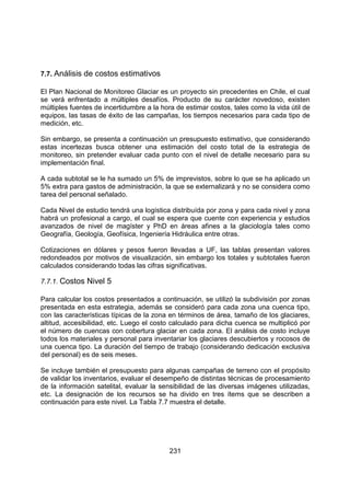 231
7.7. Análisis de costos estimativos
El Plan Nacional de Monitoreo Glaciar es un proyecto sin precedentes en Chile, el cual
se verá enfrentado a múltiples desafíos. Producto de su carácter novedoso, existen
múltiples fuentes de incertidumbre a la hora de estimar costos, tales como la vida útil de
equipos, las tasas de éxito de las campañas, los tiempos necesarios para cada tipo de
medición, etc.
Sin embargo, se presenta a continuación un presupuesto estimativo, que considerando
estas incertezas busca obtener una estimación del costo total de la estrategia de
monitoreo, sin pretender evaluar cada punto con el nivel de detalle necesario para su
implementación final.
A cada subtotal se le ha sumado un 5% de imprevistos, sobre lo que se ha aplicado un
5% extra para gastos de administración, la que se externalizará y no se considera como
tarea del personal señalado.
Cada Nivel de estudio tendrá una logística distribuída por zona y para cada nivel y zona
habrá un profesional a cargo, el cual se espera que cuente con experiencia y estudios
avanzados de nivel de magíster y PhD en áreas afines a la glaciología tales como
Geografía, Geología, Geofísica, Ingeniería Hidráulica entre otras.
Cotizaciones en dólares y pesos fueron llevadas a UF, las tablas presentan valores
redondeados por motivos de visualización, sin embargo los totales y subtotales fueron
calculados considerando todas las cifras significativas.
7.7.1. Costos Nivel 5
Para calcular los costos presentados a continuación, se utilizó la subdivisión por zonas
presentada en esta estrategia, además se consideró para cada zona una cuenca tipo,
con las características típicas de la zona en términos de área, tamaño de los glaciares,
altitud, accesibilidad, etc. Luego el costo calculado para dicha cuenca se multiplicó por
el número de cuencas con cobertura glaciar en cada zona. El análisis de costo incluye
todos los materiales y personal para inventariar los glaciares descubiertos y rocosos de
una cuenca tipo. La duración del tiempo de trabajo (considerando dedicación exclusiva
del personal) es de seis meses.
Se incluye también el presupuesto para algunas campañas de terreno con el propósito
de validar los inventarios, evaluar el desempeño de distintas técnicas de procesamiento
de la información satelital, evaluar la sensibilidad de las diversas imágenes utilizadas,
etc. La designación de los recursos se ha divido en tres ítems que se describen a
continuación para este nivel. La Tabla 7.7 muestra el detalle.
 