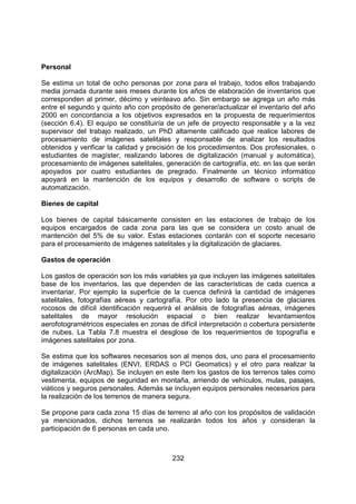 232
Personal
Se estima un total de ocho personas por zona para el trabajo, todos ellos trabajando
media jornada durante seis meses durante los años de elaboración de inventarios que
corresponden al primer, décimo y veinteavo año. Sin embargo se agrega un año más
entre el segundo y quinto año con propósito de generar/actualizar el inventario del año
2000 en concordancia a los objetivos expresados en la propuesta de requerimientos
(sección 6.4). El equipo se constituiría de un jefe de proyecto responsable y a la vez
supervisor del trabajo realizado, un PhD altamente calificado que realice labores de
procesamiento de imágenes satelitales y responsable de analizar los resultados
obtenidos y verificar la calidad y precisión de los procedimientos. Dos profesionales, o
estudiantes de magíster, realizando labores de digitalización (manual y automática),
procesamiento de imágenes satelitales, generación de cartografía, etc. en las que serán
apoyados por cuatro estudiantes de pregrado. Finalmente un técnico informático
apoyará en la mantención de los equipos y desarrollo de software o scripts de
automatización.
Bienes de capital
Los bienes de capital básicamente consisten en las estaciones de trabajo de los
equipos encargados de cada zona para las que se considera un costo anual de
mantención del 5% de su valor. Estas estaciones contarán con el soporte necesario
para el procesamiento de imágenes satelitales y la digitalización de glaciares.
Gastos de operación
Los gastos de operación son los más variables ya que incluyen las imágenes satelitales
base de los inventarios, las que dependen de las características de cada cuenca a
inventariar. Por ejemplo la superficie de la cuenca definirá la cantidad de imágenes
satelitales, fotografías aéreas y cartografía. Por otro lado la presencia de glaciares
rocosos de difícil identificación requerirá el análisis de fotografías aéreas, imágenes
satelitales de mayor resolución espacial o bien realizar levantamientos
aerofotogramétricos especiales en zonas de difícil interpretación o cobertura persistente
de nubes. La Tabla 7.8 muestra el desglose de los requerimientos de topografía e
imágenes satelitales por zona.
Se estima que los softwares necesarios son al menos dos, uno para el procesamiento
de imágenes satelitales (ENVI, ERDAS o PCI Geomatics) y el otro para realizar la
digitalización (ArcMap). Se incluyen en este ítem los gastos de los terrenos tales como
vestimenta, equipos de seguridad en montaña, arriendo de vehículos, mulas, pasajes,
viáticos y seguros personales. Además se incluyen equipos personales necesarios para
la realización de los terrenos de manera segura.
Se propone para cada zona 15 días de terreno al año con los propósitos de validación
ya mencionados, dichos terrenos se realizarán todos los años y consideran la
participación de 6 personas en cada uno.
 