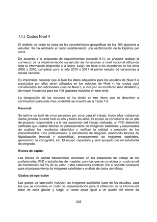 235
7.7.2. Costos Nivel 4
El análisis de costo se basa en las características geográficas de los 100 glaciares a
estudiar. Se ha estimado el costo estableciendo una sectorización de la logística por
zona.
De acuerdo a la propuesta de requerimientos (sección 6.4), se propone realizar al
comienzo de la implementación un estudio de variaciones a nivel nacional utilizando
toda la información disponible a la fecha, luego, en base a los inventarios de los años
2000 y 2010, completar para el año 2010 o 2011 el primer estudio de variaciones a
escala nacional.
Es importante destacar que si bien los datos adquiridos para los estudios de Nivel 5 o
producidos por ellos serán utilizados en los estudios de Nivel 4, los costos aquí
considerados son adicionales a los de Nivel 5, e incluyen un monitoreo más detallado y
de mayor frecuencia para los 100 glaciares incluidos en este nivel.
La designación de los recursos se ha divido en tres ítems que se describen a
continuación para este nivel, el detalle se muestra en la Tabla 7.9.
Personal
Se estima un total de cinco personas por zona para el trabajo, todos ellos trabajando
media jornada durante todo el año y todos los años. El equipo se constituiría de un jefe
de proyecto responsable y a la vez supervisor del trabajo realizado, un PhD altamente
calificado que realice labores de procesamiento de imágenes satelitales y responsable
de analizar los resultados obtenidos y verificar la calidad y precisión de los
procedimientos. Dos profesionales, o estudiantes de magíster, realizando labores de
digitalización (manual y automática), procesamiento de imágenes satelitales,
generación de cartografía, etc. El equipo capacitará y será apoyado por un estudiante
de pregrado.
Bienes de capital
Los bienes de capital básicamente consisten en las estaciones de trabajo de los
profesionales, PhD y estudiantes de magíster, para las que se considera un costo anual
de mantención del 5% de su valor. Estas estaciones contarán con el soporte necesario
para el procesamiento de imágenes satelitales y análisis de datos científicos.
Gastos de operación
Los gastos de operación incluyen las imágenes satelitales base de los estudios, para
las que se considera un costo de implementación para la obtención de la información
base de cada glaciar y luego un costo anual igual a un quinto del monto de
 