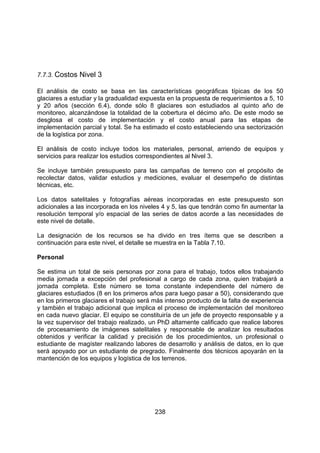 238
7.7.3. Costos Nivel 3
El análisis de costo se basa en las características geográficas típicas de los 50
glaciares a estudiar y la gradualidad expuesta en la propuesta de requerimientos a 5, 10
y 20 años (sección 6.4), donde sólo 8 glaciares son estudiados al quinto año de
monitoreo, alcanzándose la totalidad de la cobertura el décimo año. De este modo se
desglosa el costo de implementación y el costo anual para las etapas de
implementación parcial y total. Se ha estimado el costo estableciendo una sectorización
de la logística por zona.
El análisis de costo incluye todos los materiales, personal, arriendo de equipos y
servicios para realizar los estudios correspondientes al Nivel 3.
Se incluye también presupuesto para las campañas de terreno con el propósito de
recolectar datos, validar estudios y mediciones, evaluar el desempeño de distintas
técnicas, etc.
Los datos satelitales y fotografías aéreas incorporadas en este presupuesto son
adicionales a las incorporada en los niveles 4 y 5, las que tendrán como fin aumentar la
resolución temporal y/o espacial de las series de datos acorde a las necesidades de
este nivel de detalle.
La designación de los recursos se ha divido en tres ítems que se describen a
continuación para este nivel, el detalle se muestra en la Tabla 7.10.
Personal
Se estima un total de seis personas por zona para el trabajo, todos ellos trabajando
media jornada a excepción del profesional a cargo de cada zona, quien trabajará a
jornada completa. Este número se toma constante independiente del número de
glaciares estudiados (8 en los primeros años para luego pasar a 50), considerando que
en los primeros glaciares el trabajo será más intenso producto de la falta de experiencia
y también el trabajo adicional que implica el proceso de implementación del monitoreo
en cada nuevo glaciar. El equipo se constituiría de un jefe de proyecto responsable y a
la vez supervisor del trabajo realizado, un PhD altamente calificado que realice labores
de procesamiento de imágenes satelitales y responsable de analizar los resultados
obtenidos y verificar la calidad y precisión de los procedimientos, un profesional o
estudiante de magíster realizando labores de desarrollo y análisis de datos, en lo que
será apoyado por un estudiante de pregrado. Finalmente dos técnicos apoyarán en la
mantención de los equipos y logística de los terrenos.
 