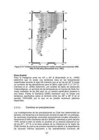 23
Figura 2.14: Tendencia de las temperaturas medias anuales para el período 1960-
1992 (ºC/100 años) (Rosenblüth et al., 1997).
Zona Austral
Para la Patagonia entre los 43º y 45º S Rosenblüth et al., (1995)
determinó que no existe una tendencia clara en las temperaturas
superficiales durante el siglo XX mientras que al sur de los 46º S existe
un aumento de las temperaturas para el último siglo (0,4º C a 1,4º C).
Carrasco et al., (2002) determinó, con análisis de datos de estaciones
meteorológicas, un aumento de las temperaturas en Campo de Hielo Sur
hasta mediados de los 80s pero no un cambio significativo posterior a
esa fecha. Falvey & Garreaud (2009) estimaron que no existe una
tendencia significativa sobre el territorio entre los 38º y 48º S en el
período 1976-2006, por lo que no es posible reconocer patrones
espaciales.
2.3.2.2. Cambios en precipitaciones
Las investigaciones de las precipitaciones en Chile han determinado en
general, una tendencia a la disminución durante el siglo XX, sin embargo,
se reconocen importantes anomalías pluviométricas anuales atribuidas a
fenómenos El Niño Oscilación del Sur (ENOS), sobretodo a partir del año
1976, donde si bien no existe un acuerdo en su alcance espacial al sur
de los 40º - 41º S, si se tiene certeza de su influencia en la región de
Chile Central, la cual es de primera importancia debido a la dependencia
de recursos hídricos asociados a los asentamientos humanos allí
 