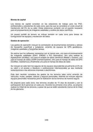 239
Bienes de capital
Los bienes de capital consisten en las estaciones de trabajo para los PhD,
profesionales y estudiantes de cada zona, para las que se considera un costo anual de
mantención del 5% de su valor. Estas estaciones contarán con el soporte necesario
para el procesamiento de imágenes satelitales y análisis de datos científicos.
Un equipo portátil de terreno se incluye también en cada zona para tareas de
configuración de equipos y recolección de datos.
Gastos de operación
Los gastos de operación incluyen la contratación de levantamientos terrestres y aéreos
de topografía superficial y subglaciar, arriendo de equipos de GPS geodésicos,
imágenes satelitales y fotografías aéreas.
Se estima que los softwares necesarios son al menos seis, uno para el procesamiento
de imágenes satelitales (ENVI, ERDAS o PCI Geomatics), otro para realizar la
digitalización (ArcMap), uno para el análisis de datos científicos (Matlab u Octave), uno
para el manejo de datos LIDAR (Inertial Explorer), otro para el manejo de datos de GPS
(GrafNav, GeoGenius) y finalmente uno para el manejo de datos de radar.
Se incluyen en este ítem los seguros de los equipos (equivalentes anualmente al 3% de
su valor) y el acceso a literatura y publicaciones internacionales ya sea mediante
subscripciones a las ediciones impresas o electrónicas.
Este ítem también considera los gastos de los terrenos tales como arriendo de
vehículos, mulas, pasajes, viáticos y seguros personales. Además se incluyen algunos
equipos personales necesarios para la realización de los terrenos de manera segura.
Se propone para cada zona, tres terrenos anuales de 15 días de duración y con la
participación de 6 personas en cada uno. Durante los primeros cinco años, se propone
realizar la mitad de los terrenos, a pesar de que se estén estudiando menos de la mitad
de los glaciares.
 
