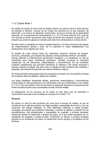 246
7.7.5. Costos Nivel 1
El análisis de costos de este nivel de detalle máximo se calcula sobre la base del tipo
de estudios a efectuar, muchos de los cuales son pioneros por lo que requieren de
desarrollo, y el número de glaciares involucrados, el que en función de la gradualidad
expuesta en la propuesta de requerimientos a 5, 10 y 20 años (sección 6.4), será de
uno durante el primer quinquenio, para luego al décimo año alcanzar el total de 4. Se
propone que el primer glaciar en estudio para este nivel corresponda a la Zona Centro.
De este modo se desglosa el costo de implementación y el costo anual para las etapas
de implementación parcial y total. Se ha estimado el costo estableciendo una
sectorización de la logística por zona.
El análisis de costo incluye todos los materiales, personal, arriendo de equipos,
servicios y desarrollo, para realizar los estudios correspondientes al Nivel 1 de detalle.
Incluye además la infraestructura permanente necesaria y su instalación, la cual es
importante para lograr mediciones periódicas. También incorpora la necesaria
mantención de las estaciones meteorológicas y fluviométricas. Es así necesario
emplazar instalaciones que permitan almacenar el material y den abrigo temporal a
quienes realicen el trabajo. De este modo un refugio de alta montaña será instalado y
equipado, permitiendo la operación de manera eficiente y segura.
Se incluye también presupuesto para las campañas de terreno con el propósito principal
de recolectar datos de detalle y validar los modelos.
Los datos satelitales, fotografías aéreas, estaciones meteorológicas y fluviométricas
incorporadas en este presupuesto, son adicionales a las ya incorporadas en los niveles
2, 3, 4 y 5, las que tendrán como fin aumentar la resolución temporal y/o espacial de las
series de datos acorde a las necesidades de este nivel de detalle.
La designación de los recursos se ha divido en tres ítems que se describen a
continuación para este nivel, el detalle se muestra en la Tabla 7.12.
Personal
Se estima un total de seis personas por zona para el equipo de trabajo, el que se
constituiría de un jefe de proyecto a jornada completa, responsable de la zona y a la vez
supervisor del trabajo realizado, un PhD altamente calificado a media jornada,
encargado de analizar los resultados obtenidos y verificar la calidad y precisión de los
procedimientos, dos profesionales o estudiantes de magíster a jornada completa,
realizando labores de desarrollo y análisis de datos, en lo que serán apoyados por un
estudiante de pregrado a media jornada. Finalmente un técnico a jornada completa
apoyará en la recolección de datos, la mantención de los equipos y la logística de los
terrenos.
 