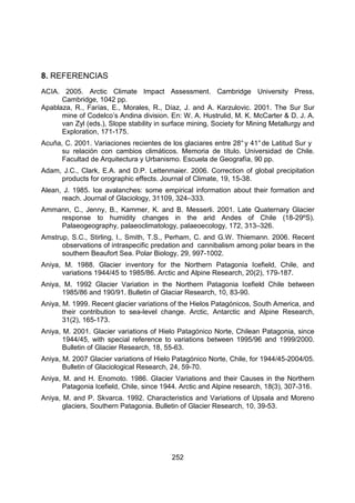 252
8. REFERENCIAS
ACIA. 2005. Arctic Climate Impact Assessment. Cambridge University Press,
Cambridge, 1042 pp.
Apablaza, R., Farías, E., Morales, R., Díaz, J. and A. Karzulovic. 2001. The Sur Sur
mine of Codelco’s Andina division. En: W. A. Hustrulid, M. K. McCarter & D. J. A.
van Zyl (eds.), Slope stability in surface mining, Society for Mining Metallurgy and
Exploration, 171-175.
Acuña, C. 2001. Variaciones recientes de los glaciares entre 28°y 41°de Latitud Sur y
su relación con cambios climáticos. Memoria de título. Universidad de Chile.
Facultad de Arquitectura y Urbanismo. Escuela de Geografía, 90 pp.
Adam, J.C., Clark, E.A. and D.P. Lettenmaier. 2006. Correction of global precipitation
products for orographic effects. Journal of Climate, 19, 15-38.
Alean, J. 1985. Ice avalanches: some empirical information about their formation and
reach. Journal of Glaciology, 31109, 324–333.
Ammann, C., Jenny, B., Kammer, K. and B. Messerli. 2001. Late Quaternary Glacier
response to humidity changes in the arid Andes of Chile (18-29ºS).
Palaeogeography, palaeoclimatology, palaeoecology, 172, 313–326.
Amstrup, S.C., Stirling, I., Smith, T.S., Perham, C. and G.W. Thiemann. 2006. Recent
observations of intraspecific predation and cannibalism among polar bears in the
southern Beaufort Sea. Polar Biology, 29, 997-1002.
Aniya, M. 1988. Glacier inventory for the Northern Patagonia Icefield, Chile, and
variations 1944/45 to 1985/86. Arctic and Alpine Research, 20(2), 179-187.
Aniya, M. 1992 Glacier Variation in the Northern Patagonia Icefield Chile between
1985/86 and 190/91. Bulletin of Glaciar Research, 10, 83-90.
Aniya, M. 1999. Recent glacier variations of the Hielos Patagónicos, South America, and
their contribution to sea-level change. Arctic, Antarctic and Alpine Research,
31(2), 165-173.
Aniya, M. 2001. Glacier variations of Hielo Patagónico Norte, Chilean Patagonia, since
1944/45, with special reference to variations between 1995/96 and 1999/2000.
Bulletin of Glacier Research, 18, 55-63.
Aniya, M. 2007 Glacier variations of Hielo Patagónico Norte, Chile, for 1944/45-2004/05.
Bulletin of Glaciological Research, 24, 59-70.
Aniya, M. and H. Enomoto. 1986. Glacier Variations and their Causes in the Northern
Patagonia Icefield, Chile, since 1944. Arctic and Alpine research, 18(3), 307-316.
Aniya, M. and P. Skvarca. 1992. Characteristics and Variations of Upsala and Moreno
glaciers, Southern Patagonia. Bulletin of Glacier Research, 10, 39-53.
 