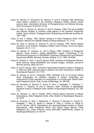 253
Aniya, M., Naruse, R., Shisukushi, M., Skvarca, P. and G. Casassa 1992. Monitoring
recent glaciar variations in the Southern Patagonia Icefield utilizing remote
sensing data. International Archives of Photogrammetry and Remote Sensing,
XXIX, Commission VII Part B7, 87-94
Aniya, M., Sato, H., Naruse, R., Skvarca, P. and G. Casassa. 1996. The use of satellite
and airborne imagery to inventory outlet glaciers of the Southern Patagonian
Icefield, South America. Photogrammetric Engineering and Remote Sensing, 62,
1361–1369.
Aniya, M. and Y. Wakao. 1997. Glacier Variations of Hielo Patagónico Norte, Chile,
Between 1944/45 and 1995/96. Bulletin of Glacier Research, 15, 11-18.
Aniya, M., Sato, H., Naruse, N., Skvarca, P., and G. Cassasa. 1997. Recent Glacier
Variations in the Southern Patagonia Icefield, South America. Arctic and Alpine
Research, 29 (1), 1-12.
Aniya, M., Naruse, R., Casassa, G., and A. Rivera. 1999. Variations of Patagonian
glaciers, South America, utilizing RADARSAT images. Proceedings of the
International Symposium on RADARSAT Application Development and Research
Opportunity (ADRO), Montreal, Canada, October 13-15, 1998. CD-ROM.
Aniya, M., Dhakal, A., Park, S. and R. Naruse. 2000. Variations of Patagonian Glaciers,
South America, Using RADARSAT and Landsat Images. Canadian Journal of
Remote Sensing, 26(6), 501-511.
Aniya, M. and R. Naruse. 2001. Overview of glaciological research project in Patagonia
in 1998 and 1999: Holocene glacier variations and their mechanisms. Bulletin of
Glaciological Research, 18, 71-78.
Aniya, M., Naruse, R. and S. Yamaguchi. 2002. Utilization of 6 x 6 cm format vertical
aerial photographs for repetitive mapping of surface morphology and
measurement of flow velocities of a small glacier in a remote area: Glaciar Soler,
Hielo Patagónico Norte, Chile. Annals of Glaciology, 34, 385-390.
Aniya, M., Kazuhide, S., Skvarca, P., Anma, R., Auki, T., Sawagaki, T., Tanikawa, T.,
Naruse, T., Glaserry, R. and S. Harrison. 2005. Overview of glaciological
Research Project in Patagonia 2003. Bulletin of Glaciological Research, 22, 109-
119.
Aniya, M., Barcaza, G., and S. Iwasaki. 2007a. Recent glacier advances at Glaciar
Exploradores, Hielo Patagónico Norte, Chile. Bulletin of Glaciological Research,
24, 49-57
Aniya, M., Enomoto, H., Aoki, T., Matsumoto, T., Skvarca, P., Barcaza, G., Suzuki, R.,
Sawagaki, T., Sato, N., Isenko, E., Iwasaki, S., Sala, H., Fukuda, A., Satow, K.
and R. Naruse. 2007b. Glaciological and geomorphological studies at Glaciar
Exploradores, Hielo Patagónico Norte, and Glaciar Perito Moreno, Hielo
Patagónico Sur, South America, during 2003-2005 (GRPP03-05). Bulletin of
Glaciological Research, 24, 95-107.
 