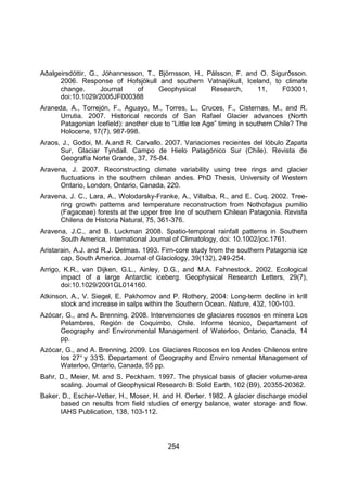254
Aðalgeirsdóttir, G., Jóhannesson, T., Björnsson, H., Pálsson, F. and O. Sigurðsson.
2006. Response of Hofsjökull and southern Vatnajökull, Iceland, to climate
change. Journal of Geophysical Research, 11, F03001,
doi:10.1029/2005JF000388
Araneda, A., Torrejón, F., Aguayo, M., Torres, L., Cruces, F., Cisternas, M., and R.
Urrutia. 2007. Historical records of San Rafael Glacier advances (North
Patagonian Icefield): another clue to “Little Ice Age” timing in southern Chile? The
Holocene, 17(7), 987-998.
Araos, J., Godoi, M. A.and R. Carvallo. 2007. Variaciones recientes del lóbulo Zapata
Sur, Glaciar Tyndall. Campo de Hielo Patagónico Sur (Chile). Revista de
Geografía Norte Grande, 37, 75-84.
Aravena, J. 2007. Reconstructing climate variability using tree rings and glacier
fluctuations in the southern chilean andes. PhD Thesis, University of Western
Ontario, London, Ontario, Canada, 220.
Aravena, J. C., Lara, A., Wolodarsky-Franke, A., Villalba, R., and E. Cuq. 2002. Tree-
ring growth patterns and temperature reconstruction from Nothofagus pumilio
(Fagaceae) forests at the upper tree line of southern Chilean Patagonia. Revista
Chilena de Historia Natural, 75, 361-376.
Aravena, J.C., and B. Luckman 2008. Spatio-temporal rainfall patterns in Southern
South America. International Journal of Climatology, doi: 10.1002/joc.1761.
Aristarain, A.J. and R.J. Delmas. 1993. Firn-core study from the southern Patagonia ice
cap, South America. Journal of Glaciology, 39(132), 249-254.
Arrigo, K.R., van Dijken, G.L., Ainley, D.G., and M.A. Fahnestock. 2002. Ecological
impact of a large Antarctic iceberg. Geophysical Research Letters, 29(7),
doi:10.1029/2001GL014160.
Atkinson, A., V. Siegel, E. Pakhomov and P. Rothery, 2004: Long-term decline in krill
stock and increase in salps within the Southern Ocean. Nature, 432, 100-103.
Azócar, G., and A. Brenning. 2008. Intervenciones de glaciares rocosos en minera Los
Pelambres, Región de Coquimbo, Chile. Informe técnico, Departament of
Geography and Environmental Management of Waterloo, Ontario, Canada, 14
pp.
Azócar, G., and A. Brenning. 2009. Los Glaciares Rocosos en los Andes Chilenos entre
los 27° y 33°
S. Departament of Geography and Enviro nmental Management of
Waterloo, Ontario, Canada, 55 pp.
Bahr, D., Meier, M. and S. Peckham. 1997. The physical basis of glacier volume-area
scaling. Journal of Geophysical Research B: Solid Earth, 102 (B9), 20355-20362.
Baker, D., Escher-Vetter, H., Moser, H. and H. Oerter. 1982. A glacier discharge model
based on results from field studies of energy balance, water storage and flow.
IAHS Publication, 138, 103-112.
 
