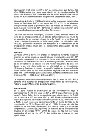 25
acumulación nival entre los 30º y 37º S, estimándose que durante los
años El Niño existe una mayor acumulación de nieve en Los Andes. El
efecto del fenómeno ENOS decrece con la latitud, estimándose que al
sur de los 40º S la correlación es insignificante (Rosenblüth et al., 1997).
Montecinos & Aceituno (2003) determinaron las respuestas estacionales
frente al fenómeno ENOS; así entre los 30º - 35º S se obtienen
precipitaciones sobre el promedio para los meses de invierno (Junio,
Julio, Agosto) y entre los 35º - 38º S las precipitaciones aumentan para
los meses finales de primavera (Octubre, Noviembre).
Con una perspectiva hidrológica, Mardones (2009) también aborda el
tema de las precipitaciones, en un estudio del comportamiento futuro de
los caudales de las cuencas nivales de la IV Región en el contexto del
cambio climático. Los resultados de la investigación, que utilizó el modelo
PRECIS, igualmente muestran una tendencia a la disminución en la
precipitación media anual con la consiguiente prolongación de los
períodos secos.
Zona Sur
Quintana (2004) a través del análisis de tendencia mediante regresión
lineal en las series anuales y estaciónales de precipitación entre 30 y 54º
S, muestra, en general, una disminución de las precipitaciones, siendo el
período 1970-2000 entre 39º y 47º S, el más significativo. La disminución
de la precipitación se traduce en una menor frecuencia de días con
lluvias y en una disminución de la intensidad de la precipitación
(Quintana y Aceituno, in press). La estación Valdivia es la que refleja la
mayor disminución de las precipitaciones, registrándose en promedio
cada año 15 mm menos que el año anterior, tendencia extendida en todo
el período 1961 – 2000 (Bown & Rivera, 2007).
La respuesta estacional frente al fenómeno ENOS, entre los 38º - 41º S
consiste en la ausencia de precipitación en los meses de verano (Enero,
Febrero, Marzo) (Montecinos & Aceituno, 2003).
Zona Austral
En la Zona Austral la disminución de las precipitaciones llega a
sobrepasar los 1.400 mm entre los 52º y 53º S, específicamente en la
estación Bahía Félix, donde las precipitaciones disminuyeron de 5.400
mm a cerca de 4.000 mm entre 1915 y 1985. En el caso de la estación
Islotes Evangelistas se detectó una disminución de 1.000 mm entre 1915
y 1985, lo cual representa aproximadamente un tercio del total de la
precipitación de 1915 (Rosenblüth et al., 1995). A pesar de ello, las
tendencias de mediano y largo plazo son menos claras que las de las
temperaturas. Quintana (2004) estimó un aumento de las precipitaciones
anuales en el período 1970 - 2000 del orden de 100 mm en varias
localidades al sur de los 47º S, las cuales sin embargo no son
significativas.
 