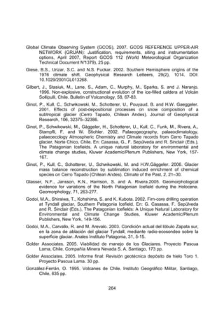 264
Global Climate Observing System (GCOS), 2007. GCOS REFERENCE UPPER-AIR
NETWORK (GRUAN): Justification, requirements, siting and instrumentation
options, April 2007, Report GCOS 112 (World Meteorological Organization
Technical Document N°
1379), 25 pp.
Giese, B.S., Urizar, S.C. and N.S. Fuckar. 2002. Southern Hemisphere origins of the
1976 climate shift. Geophysical Research Letteers, 29(2), 1014. DOI:
10.1029/2001GL013268.
Gilbert, J., Stasiuk, M., Lane, S., Adam, C., Murphy, M., Sparks, S. and J. Naranjo.
1996. Non-explosive, constructional evolution of the ice-filled caldera at Volcán
Sollipulli, Chile. Bulletin of Volcanology, 58, 67-83.
Ginot, P., Kull, C., Schwikowski, M., Schotterer, U., Pouyaud, B. and H.W. Gaeggeler.
2001. Effects of post-depositional processes on snow composition of a
subtropical glacier (Cerro Tapado, Chilean Andes). Journal of Geophysical
Research, 106, 32375–32386.
Ginot, P., Schwikowski, M., Gággeler, H., Schotterer, U., Kull, C., Funk, M., Rivera, A.,
Stampfli, F. and W. Stichler. 2002. Palaeogeography, palaeoclimatology,
palaeoecology Atmospheric Chemistry and Climate records from Cerro Tapado
glacier, Norte Chico, Chile. En: Casassa, G., F. Sepúlveda and R. Sinclair (Eds.),
The Patagonian Icefields. A unique natural laboratory for environmental and
climate change studies, Kluwer Academic/Plenum Publishers, New York, 157-
167.
Ginot, P., Kull, C., Schotterer, U., Schwikowski, M. and H.W.Gäggeler. 2006. Glacier
mass balance reconstruction by sublimation induced enrichment of chemical
species on Cerro Tapado (Chilean Andes). Climate of the Past, 2, 21–30.
Glasser, N.F., Jansson, K.N., Harrison, S. and A. Rivera.2005. Geomorphological
evidence for variations of the North Patagonian Icefield during the Holocene.
Geomorphology, 71, 263-277.
Godoi, M.A., Shiraiwa, T., Kohshima, S. and K. Kubota. 2002. Firn-core drilling operation
at Tyndall glaciar, Southern Patagonia Icefield. En: G. Casassa, F. Sepúlveda
and R. Sinclair (Eds.), The Patagonian Icefields: A Unique Natural Laboratory for
Environmental and Climate Change Studies, Kluwer Academic/Plenum
Publishers, New York, 149-156.
Godoi, M.A., Carvallo, R. and M. Arevalo. 2003. Condición actual del lóbulo Zapata sur,
en la zona de ablación del glaciar Tyndall, mediante radio-ecosondeo sobre la
superficie glaciar. Anales Instituto Patagonia, 31, 5-15.
Golder Associates. 2005. Viabilidad de manejo de los Glaciares. Proyecto Pascua
Lama, Chile. Compañía Minera Nevada S. A. Santiago, 173 pp.
Golder Associates. 2005. Informe final: Revisión geotécnica depósito de hielo Toro 1.
Proyecto Pascua Lama. 30 pp.
González-Ferrán, O. 1995. Volcanes de Chile. Instituto Geográfico Militar, Santiago,
Chile, 635 pp.
 