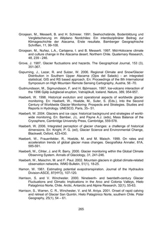 265
Grosjean, M., Messerli, B. and H. Schreier. 1991. Seehochstände, Bodenbildung und
Vergletscherung im Altiplano Nordchiles: Ein interdisziplinärer Beitrag zur
Klimageschichte der Atacama. Erste resultate. Bamberger Geographische
Schriften, 11, 99-108.
Grosjean, M., Nuñez, L.A., Cartajena, I. and B. Messerli. 1997. Mid-Holocene climate
and culture change in the Atacama desert. Northern Chile. Quaternary Research,
48, 239 - 246.
Grove, J. 1987. Glacier fluctuations and hazards. The Geographical Journal, 153 (3),
351-367.
Gspurning, J., Lazar, R. and Sulzer, W. 2006. Regional Climate and Snow/Glacier
Distribution in Southern Upper Atacama (Ojos del Salado) - an integrated
statistical, GIS and RS based approach. En: Proceedings of the 8th International
Symposium on High Mountain Remote Sensing Cartography, Austria, 56 -70.
Gudmundsson, M., Sigmundsson, F. and H. Björnsson. 1997. Ice-volcano interaction of
the 1996 Gjálp subglacial eruption, Vatnajökull, Iceland. Nature, 389, 954-957.
Haeberli, W. 1998. Historical evolution and operational aspects of worldwide glacier
monitoring. En: Haeberli, W., Hoelzle, M., Suter, S. (Eds.), Into the Second
Century of Worldwide Glacier Monitoring: Prospects and Strategies. Studies and
Reports in Hydrology. UNESCO, Paris, 35– 51.
Haeberli, W. 2004. Glaciers and ice caps: historical background and strategies of world-
wide monitoring. En: Bamber, J.L. and Payne A.J. (eds), Mass Balance of the
Cryosphere, Cambridge University Press, Cambridge, 559-578.
Haeberli, W. 2006. Integrated perception of glacier changes: a challenge of historical
dimensions. En: Knight, P. G. (ed), Glacier Science and Environmental Change,
Blackwell, Oxford, 423-430.
Haeberli, W., Frauenfelder, R., Hoelzle, M. and M. Maisch. 1999. On rates and
acceleration trends of global glacier mass changes. Geografiska Annaler, 81A,
585-591.
Haeberli, W., Cihlar, J. and R. Barry. 2000. Glacier monitoring within the Global Climate
Observing System. Annals of Glaciology, 31, 241-246.
Haeberli, W., Maischm, M. and F. Paul. 2002. Mountain glaciers in global climate-related
observation networks. WMO Bulletin, 51(1), 18-25.
Hamon, W. 1961. Estimating potential evapotranspiration. Journal of the Hydraulics
Division-ASCE, 87(HY3), 107-120.
Harrison, S. and V. Winchester. 2000. Nineteenh- and twentieth-century Glacier
Fluctuations and Climatic Implications in the Arco and Colonia Valleys, Hielo
Patagónico Norte, Chile. Arctic, Antarctic and Alpine Research, 32(1), 55-63.
Harrison, S., Warren, C. R., Winchester, V. and M. Aniya. 2001. Onset of rapid calving
and retreat of Glaciar San Quintin, Hielo Patagónico Norte, southern Chile. Polar
Geography, 25(1), 54 – 61.
 