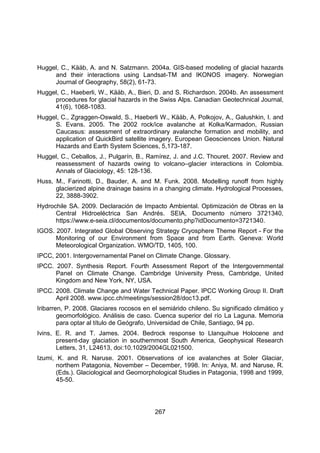 267
Huggel, C., Kääb, A. and N. Salzmann. 2004a. GIS-based modeling of glacial hazards
and their interactions using Landsat-TM and IKONOS imagery. Norwegian
Journal of Geography, 58(2), 61-73.
Huggel, C., Haeberli, W., Kääb, A., Bieri, D. and S. Richardson. 2004b. An assessment
procedures for glacial hazards in the Swiss Alps. Canadian Geotechnical Journal,
41(6), 1068-1083.
Huggel, C., Zgraggen-Oswald, S., Haeberli W., Kääb, A, Polkojov, A., Galushkin, I. and
S. Evans. 2005. The 2002 rock/ice avalanche at Kolka/Karmadon, Russian
Caucasus: assessment of extraordinary avalanche formation and mobility, and
application of QuickBird satellite imagery. European Geosciences Union. Natural
Hazards and Earth System Sciences, 5,173-187.
Huggel, C., Ceballos, J., Pulgarín, B., Ramírez, J. and J.C. Thouret. 2007. Review and
reassessment of hazards owing to volcano–glacier interactions in Colombia.
Annals of Glaciology, 45: 128-136.
Huss, M., Farinotti, D., Bauder, A. and M. Funk. 2008. Modelling runoff from highly
glacierized alpine drainage basins in a changing climate. Hydrological Processes,
22, 3888-3902.
Hydrochile SA. 2009. Declaración de Impacto Ambiental. Optimización de Obras en la
Central Hidroeléctrica San Andrés. SEIA, Documento número 3721340,
https://www.e-seia.cl/documentos/documento.php?idDocumento=3721340.
IGOS. 2007. Integrated Global Observing Strategy Cryosphere Theme Report - For the
Monitoring of our Environment from Space and from Earth. Geneva: World
Meteorological Organization. WMO/TD, 1405, 100.
IPCC, 2001. Intergovernamental Panel on Climate Change. Glossary.
IPCC. 2007. Synthesis Report. Fourth Assessment Report of the Intergovernmental
Panel on Climate Change. Cambridge University Press, Cambridge, United
Kingdom and New York, NY, USA.
IPCC. 2008. Climate Change and Water Technical Paper. IPCC Working Group II. Draft
April 2008. www.ipcc.ch/meetings/session28/doc13.pdf.
Iribarren, P. 2008. Glaciares rocosos en el semiárido chileno. Su significado climático y
geomorfológico. Análisis de caso. Cuenca superior del río La Laguna. Memoria
para optar al título de Geógrafo, Universidad de Chile, Santiago, 94 pp.
Ivins, E. R. and T. James. 2004. Bedrock response to Llanquihue Holocene and
present-day glaciation in southernmost South America, Geophysical Research
Letters, 31, L24613, doi:10.1029/2004GL021500.
Izumi, K. and R. Naruse. 2001. Observations of ice avalanches at Soler Glaciar,
northern Patagonia, November – December, 1998. In: Aniya, M. and Naruse, R.
(Eds.). Glaciological and Geomorphological Studies in Patagonia, 1998 and 1999,
45-50.
 