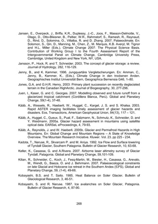 268
Jansen, E., Overpeck, J., Briffa, K.R., Duplessy, J.-C., Joos, F., Masson-Delmotte, V.,
Olago, D., Otto-Bliesner, B., Peltier, W.R., Rahmstorf, S., Ramesh, R., Raynaud,
D., Rind, D., Solomina, O., Villalba, R. and D. Zhang. 2007. Palaeoclimate. En:
Solomon, S., Qin, D., Manning, M., Chen, Z., M. Marquis, K.B. Averyt, M. Tignor
and H.L. Miller (Eds.), Climate Change 2007: The Physical Science Basis.
Contribution of Working Group I to the Fourth Assessment Report of the
Intergovernmental Panel on Climate Change, Cambridge University Press,
Cambridge, United Kingdom and New York, NY, USA.
Jansson, P., Hock, R. and T. Schneider. 2003. The concept of glacier storage: a review.
Journal of Hydrology, 282, 116-129.
Jenny, B., and K. Kammer. 1996. Jungquartäre Vergletscherungen. En: Amman, C.,
Jenny, B., Kammer, K., (Eds.), Climate Change in den trockenen Anden.
Geographisches Institut Universität Bern, Geographica Bernensia G46, 1–80.
Jones, G.A. and G.H.R. Henry, 2003: Primary plant succession on recently deglaciated
terrain in the Canadian HighArctic. Journal of Biogeography, 30, 277-296.
Juen, I., Kaser, G. and C. Georges. 2007. Modelling observed and future runoff from a
glacierized tropical catchment (Cordillera Blanca, Perú). Global and Planetary
Change, 59(1-4), 37-48.
Kääb, A., Wessels, R., Haeberli, W., Huggel, C., Kargel, J. S. and S. Khalsa. 2003.
Rapid ASTER imaging facilitates timely assessment of glacier hazards and
disasters. Eos, Transactions, American Geophysical Union, 84(13), 117 – 121.
Kääb, A., Huggel, C., Gueux, S., Pual, F., Salzmann, N., Schmutz, K., Schneider, D. and
Y. Weidmann. 2005a. Glacier hazard assessment in mountains using satellite
optical data. EARSeL eProceedings, 4, 79-93.
Kääb, A., Reynolds, J. and W. Haeberli. 2005b. Glacier and Permafrost Hazards in High
Mountains. En: Global Change and Mountain Regions – A State of Knowledge
Overview. The Mountain Research Iniciative. Kluwer. Vol. 23. pp 225 - 234.
Kadota, T., Naruse, R., Skvarcam P. and M. Aniya. 1992. Ice Flow and Surface lowering
of Tyndall Glacier, Southern Patagonia. Bulletin of Glacier Research, 10, 63-68.
Keller, K., Casassa, G. and A.Rivera. 2007. Airborne laser altimetry survey of Glaciar
Tyndall, Patagonia. Global and Planetary Change, 59,101-109.
Kilian, R., Schneider, C., Koch, J., Fesq-Martin, M., Biester, H., Casassa, G., Arevalo,
M., Wendt, G., Baeza, O. and J. Behrmann. 2007. Palaeoecological constraints
on late Glacial and Holocene ice retreat in the Southern Andes (53ºS). Global and
Planetary Change, 59, (1-4), 49-66.
Kobayashi, B.S. and T. Saito. 1985. Heat Balance on Soler Glacier. Bulletin of
Glaciological Research, 3, 46-51.
Kobayashi, S. and R. Naruse. 1987. Ice avalanches on Soler Glacier, Patagonia.
Bulletin of Glacier Research, 4, 87-90.
 