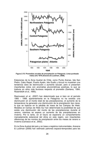 26
Figura 2.15: Promedios anuales de precipitación en Patagonia. Línea punteada
indica año 1976 (Aravena & Luckman, 2008).
Estaciones de la Zona Austral de Chile, como Punta Arenas, Isla San
Pedro, Cabo Raper, Puerto Aysén, Isla Guafo y Ancud no muestran una
tendencia clara de disminución o aumento secular, pero sí presentan
importantes ciclos con anomalías pluviométricas positivas, lo que se
traduce en años más lluviosos respecto al promedio (Santana, 1984;
Rosenblüth et al., 1995).
Rasmussen et al., (2007) han determinado que si bien en el período
1960 - 1999, aparentemente en la Patagonia no ha existido una
disminución en el monto total de las precipitaciones, el aumento de la
temperatura ha generado una disminución de la precipitación tipo nieve,
lo que se traduce en la pérdida de masa de los Campos de Hielo.
Modelos en Campo de Hielo Sur han determinado la posibilidad de que
exista una disminución del monto de las precipitaciones durante el
verano, mientras se espera un aumento de las precipitaciones en
invierno. Por lo tanto, en el futuro se esperaría un comportamiento
marcadamente estacional del clima en esta región, con importantes
diferencias de los montos de precipitación entre los meses de verano e
invierno (Carrasco et al., 2002).
En la Zona Austral del país y en base a registros instrumentales, Aravena
& Luckman (2008) han estimado patrones espacio-temporales para las
 