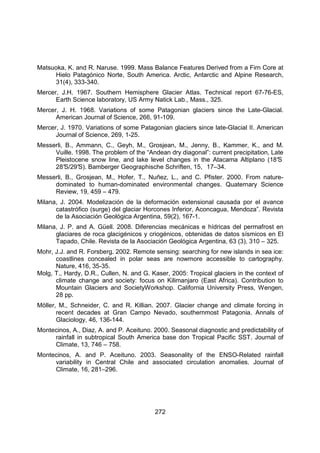 272
Matsuoka, K. and R. Naruse. 1999. Mass Balance Features Derived from a Firn Core at
Hielo Patagónico Norte, South America. Arctic, Antarctic and Alpine Research,
31(4), 333-340.
Mercer, J.H. 1967. Southern Hemisphere Glacier Atlas. Technical report 67-76-ES,
Earth Science laboratory, US Army Natick Lab., Mass., 325.
Mercer, J. H. 1968. Variations of some Patagonian glaciers since the Late-Glacial.
American Journal of Science, 266, 91-109.
Mercer, J. 1970. Variations of some Patagonian glaciers since late-Glacial II. American
Journal of Science, 269, 1-25.
Messerli, B., Ammann, C., Geyh, M., Grosjean, M., Jenny, B., Kammer, K., and M.
Vuille. 1998. The problem of the “Andean dry diagonal”: current precipitation, Late
Pleistocene snow line, and lake level changes in the Atacama Altiplano (18°
S
28°
S/29°
S). Bamberger Geographische Schriften, 15, 17–34.
Messerli, B., Grosjean, M., Hofer, T., Nuñez, L., and C. Pfister. 2000. From nature-
dominated to human-dominated environmental changes. Quaternary Science
Review, 19, 459 – 479.
Milana, J. 2004. Modelización de la deformación extensional causada por el avance
catastrófico (surge) del glaciar Horcones Inferior, Aconcagua, Mendoza”. Revista
de la Asociación Geológica Argentina, 59(2), 167-1.
Milana, J. P. and A. Güell. 2008. Diferencias mecánicas e hídricas del permafrost en
glaciares de roca glacigénicos y criogénicos, obtenidas de datos sísmicos en El
Tapado, Chile. Revista de la Asociación Geológica Argentina, 63 (3), 310 – 325.
Mohr, J.J. and R. Forsberg. 2002. Remote sensing: searching for new islands in sea ice:
coastlines concealed in polar seas are nowmore accessible to cartography.
Nature, 416, 35-35.
Molg, T., Hardy, D.R., Cullen, N. and G. Kaser, 2005: Tropical glaciers in the context of
climate change and society: focus on Kilimanjaro (East Africa). Contribution to
Mountain Glaciers and SocietyWorkshop. California University Press, Wengen,
28 pp.
Möller, M., Schneider, C. and R. Killian. 2007. Glacier change and climate forcing in
recent decades at Gran Campo Nevado, southernmost Patagonia. Annals of
Glaciology, 46, 136-144.
Montecinos, A., Diaz, A. and P. Aceituno. 2000. Seasonal diagnostic and predictability of
rainfall in subtropical South America base don Tropical Pacific SST. Journal of
Climate, 13, 746 – 758.
Montecinos, A. and P. Aceituno. 2003. Seasonality of the ENSO-Related rainfall
variability in Central Chile and associated circulation anomalies. Journal of
Climate, 16, 281–296.
 