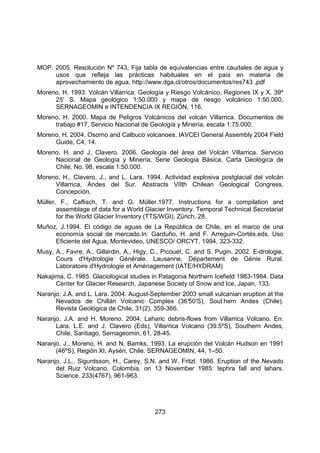 273
MOP. 2005. Resolución Nº 743, Fija tabla de equivalencias entre caudales de agua y
usos que refleja las prácticas habituales en el país en materia de
aprovechamiento de agua, http://www,dga,cl/otros/documentos/res743 ,pdf
Moreno, H. 1993. Volcán Villarrica: Geología y Riesgo Volcánico, Regiones IX y X, 39º
25' S. Mapa geológico 1:50,000 y mapa de riesgo volcánico 1:50,000,
SERNAGEOMIN e INTENDENCIA IX REGIÓN, 116.
Moreno, H. 2000. Mapa de Peligros Volcánicos del volcán Villarrica. Documentos de
trabajo #17, Servicio Nacional de Geología y Minería, escala 1:75.000.
Moreno, H. 2004. Osorno and Calbuco volcanoes. IAVCEI General Assembly 2004 Field
Guide, C4, 14.
Moreno, H. and J. Clavero. 2006. Geología del área del Volcán Villarrica. Servicio
Nacional de Geología y Minería, Serie Geología Básica, Carta Geológica de
Chile, No. 98, escala 1:50.000.
Moreno, H., Clavero, J., and L. Lara. 1994. Actividad explosiva postglacial del volcán
Villarrica, Andes del Sur. Abstracts VIIth Chilean Geological Congress,
Concepción.
Müller, F., Caflisch, T. and G. Müller.1977. Instructions for a compilation and
assemblage of data for a World Glacier Inventory. Temporal Technical Secretariat
for the World Glacier Inventory (TTS/WGI), Zürich, 28.
Muñoz, J.1994. El código de aguas de La República de Chile, en el marco de una
economía social de mercado.In: Garduño, H. and F. Arreguin-Cortés.eds. Uso
Eficiente del Agua, Montevideo, UNESCO/ ORCYT, 1994, 323-332.
Musy, A., Favre, A., Gillardin, A., Higy, C., Picouet, C. and S. Pugin. 2002. E-drologie,
Cours d'Hydrologie Générale. Lausanne, Département de Génie Rural.
Laboratoire d'Hydrologie et Aménagement (IATE/HYDRAM)
Nakajima, C. 1985. Glaciological studies in Patagonia Northern Icefield 1983-1984. Data
Center for Glacier Research, Japanese Society of Snow and Ice, Japan, 133.
Naranjo, J.A. and L. Lara. 2004. August-September 2003 small vulcanian eruption at the
Nevados de Chillán Volcanic Complex (36°
50'S), Sout hern Andes (Chile).
Revista Geológica de Chile, 31(2), 359-366.
Naranjo, J.A. and H. Moreno. 2004. Laharic debris-flows from Villarrica Volcano. En:
Lara, L.E. and J. Clavero (Eds), Villarrica Volcano (39.5ºS), Southern Andes,
Chile, Santiago, Sernageomin, 61, 28-45.
Naranjo, J., Moreno, H. and N. Bamks. 1993. La erupción del Volcán Hudson en 1991
(46ºS), Región XI, Aysén, Chile. SERNAGEOMIN, 44, 1–50.
Naranjo, J.L., Sigurdsson, H., Carey, S.N. and W. Fritzl. 1986. Eruption of the Nevado
del Ruiz Volcano, Colombia, on 13 November 1985: tephra fall and lahars.
Science, 233(4767), 961-963.
 