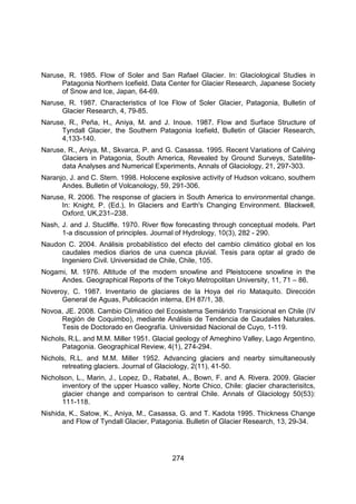 274
Naruse, R. 1985. Flow of Soler and San Rafael Glacier. In: Glaciological Studies in
Patagonia Northern Icefield. Data Center for Glacier Research, Japanese Society
of Snow and Ice, Japan, 64-69.
Naruse, R. 1987. Characteristics of Ice Flow of Soler Glacier, Patagonia, Bulletin of
Glacier Research, 4, 79-85.
Naruse, R., Peña, H., Aniya, M. and J. Inoue. 1987. Flow and Surface Structure of
Tyndall Glacier, the Southern Patagonia Icefield, Bulletin of Glacier Research,
4,133-140.
Naruse, R., Aniya, M., Skvarca, P. and G. Casassa. 1995. Recent Variations of Calving
Glaciers in Patagonia, South America, Revealed by Ground Surveys, Satellite-
data Analyses and Numerical Experiments, Annals of Glaciology, 21, 297-303.
Naranjo, J. and C. Stern. 1998. Holocene explosive activity of Hudson volcano, southern
Andes. Bulletin of Volcanology, 59, 291-306.
Naruse, R. 2006. The response of glaciers in South America to environmental change.
In: Knight, P. (Ed.), In Glaciers and Earth's Changing Environment. Blackwell,
Oxford, UK,231–238.
Nash, J. and J. Stucliffe. 1970. River flow forecasting through conceptual models. Part
1-a discussion of principles. Journal of Hydrology, 10(3), 282 - 290.
Naudon C. 2004. Análisis probabilístico del efecto del cambio climático global en los
caudales medios diarios de una cuenca pluvial. Tesis para optar al grado de
Ingeniero Civil. Universidad de Chile, Chile, 105.
Nogami, M. 1976. Altitude of the modern snowline and Pleistocene snowline in the
Andes. Geographical Reports of the Tokyo Metropolitan University, 11, 71 – 86.
Noveroy, C. 1987. Inventario de glaciares de la Hoya del río Mataquito. Dirección
General de Aguas, Publicación interna, EH 87/1, 38.
Novoa, JE. 2008. Cambio Climático del Ecosistema Semiárido Transicional en Chile (IV
Región de Coquimbo), mediante Análisis de Tendencia de Caudales Naturales.
Tesis de Doctorado en Geografía. Universidad Nacional de Cuyo, 1-119.
Nichols, R.L. and M.M. Miller 1951. Glacial geology of Ameghino Valley, Lago Argentino,
Patagonia. Geographical Review, 4(1), 274-294.
Nichols, R.L. and M.M. Miller 1952. Advancing glaciers and nearby simultaneously
retreating glaciers. Journal of Glaciology, 2(11), 41-50.
Nicholson, L., Marin, J., Lopez, D., Rabatel, A., Bown, F. and A. Rivera. 2009. Glacier
inventory of the upper Huasco valley, Norte Chico, Chile: glacier characterisitcs,
glacier change and comparison to central Chile. Annals of Glaciology 50(53):
111-118.
Nishida, K., Satow, K., Aniya, M., Casassa, G. and T. Kadota 1995. Thickness Change
and Flow of Tyndall Glacier, Patagonia. Bulletin of Glacier Research, 13, 29-34.
 