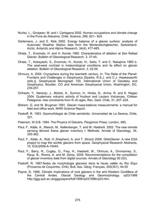 275
Nuñez, L., Grosjean, M. and I. Cartagena 2002. Human occupations and climate change
in the Puna de Atacama, Chile. Science, 298, 821– 824.
Oerlemans, J. and E. Klok 2002. Energy balance of a glacier surface: analysis of
Automatic Weather Station data from the Morteratschgletscher, Switzerland.
Arctic, Antarctic and Alpine Research, 34(4), 477-485.
Ohata, T., Enomoto, H. and H. Kondo 1985. Characteristics of ablation at San Rafael
Glacier. Bulletin of Glaciological Research, 3, 37-45.
Ohata, T., Kobayashi, S., Enomoto, H., Kondo, H., Saito, T. and C. Nakajima 1985 b.
The east-west contrast in meteorological conditions and its effect on glacier
ablation. Bulletin of Glaciological Research, 3, 52-56.
Ohmura, A. 2004. Cryosphere during the twentieth century. In: The State of the Planet:
Frontiers and Challenges in Geophysics [Sparks, R.S.J. and C.J. Hawkesworth
(eds.)]. Geophysical Monograph 150, International Union of Geodesy and
Geophysics, Boulder, CO and American Geophysical Union, Washington, DC,
239-257.
Orihashi, Y., Naranjo, J., Motoki, A., Sumino, H., Hirata, D., Anma, R. and K. Nagao
2004. Quaternary volcanic activity of Hudson and Lautaro Volcanoes, Chilean
Patagonia: new constraints from K–Ar ages. Rev. Geol. Chile, 31, 207–224.
Østrem, G. and M. Brugman 1991. Glacier mass-balance measurements: a manual for
field and office work, NHRI Science Report.
Paskoff, R. 1993. Geomorfología de Chile semiárido. Universidad de La Serena, Chile,
321.
Paterson, W.S.B. 1994. The Physics of Glaciers. Pergamon Press, London, 480.
Paul, F., Kääb, A., Maisch, M., Kellenberger, T. and W. Haeberli. 2002. The new remote
sensing derived Swiss glacier inventory I: Methods. Annals of Glaciology, 34,
355-362.
Paul, F., Kääb, A., Rott, H.,Shepherd, A. and T. Strozzi 2008. GlobGlacier: A new ESA
project to map the worlds glaciers from space. Geophysical Research Abstracts,
10, EGU2008-A-10444.
Paul, F., Barry, R., Cogley, G., Frey, H., Haeberli, W., Ohmura, A., Ommanney, S.,
Raup, B., Rivera, A. and M. Zemp. 2009. Recommendations for the compilation
of glacier inventory data from digital sources. Annals of Glaciology 50 (53).
Paskoff, R. 1967.Notes de morphologie glaciaire dans la haute vallée du Rio Elqui
(Provence de Coquimbo, Chili). Bull. Ass. Géog. Français, 350(351), 44-55
Payne, D. 1998. Climatic implications of rock glaciers in the arid Western Cordillera of
the Central Andes. Glacial Geology and Geomorphology. rp03/1998
http://ggg.qub.ac.uk/ggg/papers/full/1998/rp031998/rp03.htm.
 