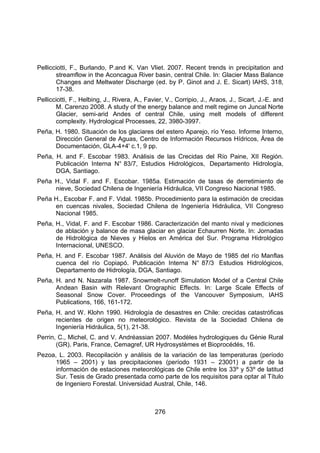 276
Pellicciotti, F., Burlando, P.and K. Van Vliet. 2007. Recent trends in precipitation and
streamflow in the Aconcagua River basin, central Chile. In: Glacier Mass Balance
Changes and Meltwater Discharge (ed. by P. Ginot and J. E. Sicart) IAHS, 318,
17-38.
Pellicciotti, F., Helbing, J., Rivera, A., Favier, V., Corripio, J., Araos, J., Sicart, J.-E. and
M. Carenzo 2008. A study of the energy balance and melt regime on Juncal Norte
Glacier, semi-arid Andes of central Chile, using melt models of different
complexity. Hydrological Processes, 22, 3980-3997.
Peña, H. 1980. Situación de los glaciares del estero Aparejo, río Yeso. Informe Interno,
Dirección General de Aguas, Centro de Información Recursos Hídricos, Área de
Documentación, GLA-4+4' c.1, 9 pp.
Peña, H. and F. Escobar 1983. Análisis de las Crecidas del Río Paine, XII Región.
Publicación Interna N° 83/7, Estudios Hidrológicos, Departamento Hidrología,
DGA, Santiago.
Peña H., Vidal F. and F. Escobar. 1985a. Estimación de tasas de derretimiento de
nieve, Sociedad Chilena de Ingeniería Hidráulica, VII Congreso Nacional 1985.
Peña H., Escobar F. and F. Vidal. 1985b. Procedimiento para la estimación de crecidas
en cuencas nivales, Sociedad Chilena de Ingeniería Hidráulica, VII Congreso
Nacional 1985.
Peña, H., Vidal, F. and F. Escobar 1986. Caracterización del manto nival y mediciones
de ablación y balance de masa glaciar en glaciar Echaurren Norte. In: Jornadas
de Hidrológica de Nieves y Hielos en América del Sur. Programa Hidrológico
Internacional, UNESCO.
Peña, H. and F. Escobar 1987. Análisis del Aluvión de Mayo de 1985 del río Manflas
cuenca del río Copiapó. Publicación Interna N° 87/3 Estudios Hidrológicos,
Departamento de Hidrología, DGA, Santiago.
Peña, H. and N. Nazarala 1987. Snowmelt-runoff Simulation Model of a Central Chile
Andean Basin with Relevant Orographic Effects. In: Large Scale Effects of
Seasonal Snow Cover. Proceedings of the Vancouver Symposium, IAHS
Publications, 166, 161-172.
Peña, H. and W. Klohn 1990. Hidrología de desastres en Chile: crecidas catastróficas
recientes de origen no meteorológico. Revista de la Sociedad Chilena de
Ingeniería Hidráulica, 5(1), 21-38.
Perrin, C., Michel, C. and V. Andréassian 2007. Modèles hydrologiques du Génie Rural
(GR). Paris, France, Cemagref, UR Hydrosystèmes et Bioprocédés, 16.
Pezoa, L. 2003. Recopilación y análisis de la variación de las temperaturas (período
1965 – 2001) y las precipitaciones (período 1931 – 23001) a partir de la
información de estaciones meteorológicas de Chile entre los 33º y 53º de latitud
Sur. Tesis de Grado presentada como parte de los requisitos para optar al Título
de Ingeniero Forestal. Universidad Austral, Chile, 146.
 