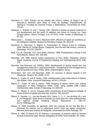 278
Quinteros, C. 1991. Estudio de los lahares del Volca´n Llaima, IX Regio´n de la
Araucani´a. Memoria para Optar al Titulo de Geólogo. Departamento de
Geologi´a, Facultad de Ciencias Físicas y Matemáticas, Universidad de Chile.
103 pp.
Rabassa, J., Rubulis, S. and J. Suarez 1981. Moraine in-transit as parent material for
soil development and the groth of valdivian rain forest on moving ice: Casa
Pangue glacier, Mount Tronador (Lat. 41º10’S), Chile. Annals of Glaciology, 2,
97-102.
Rasmussen, L., Conway, H. and C. Raymond 2007. Influence of upper air conditions on
the Patagonia icefields. Global and Planetary Change, 59, 203-216.
Raymond, C., Neumann, T., Rignot, E., Echelmeyer, K., Rivera, A.and G. Casassa.
2005. Retreat of Tyndall Glacier, Patagonia, over the last half century. Journal of
Glaciology, 51(173), 239-247.
Reid, P.C.,M. Edwards, H.G. Hunt andA.J.Warner, 1998: Phytoplankton change in the
NorthAtlantic. Nature, 391, 546-546.
Reynolds, J.M. 1999. Glacial hazard assessment at Tsho Rolpa, Rolwaling, Central
Nepal. Quarterly Journal of Engineering Geology and Hydrogeology,32(3), 209-
214.
Reynolds Geo-Sciences Ltd. (RGSL). 2003. Development of glacial hazard and risk
management protocols in rural environments – Guidelines for the management of
glacial hazards and risks. RGSL, Mold, United Kingdom. 62 pp.
Richardson, S.D. and J.M. Reynolds. 2000. An overview of glacial hazards in the
Himalayas. Quatern. Int., 65/66, 31-47.
Rignot, E., Foster, R. and B. Isacks. 1996. Interferometric radar observations of Glaciar
San Rafael, Chile. Journal of Glaciology, 42(141), 279-291.
Rignot, E., Foster, R. and B. Isacks. 1996. Mapping of glacial motion and surface
topography of Hielo Patagonico Norte, Chile, using satellite SAR L-Band
interferometry data. Annals of Glaciology, 23, 209-216.
Rignot, E., Rivera, A. and G. Casassa 2003. Contribution of the Patagonia icefields of
South America to global sea level rise. Science, 302, 434-437.
Rignot, E., Bamber, J.L., van den Broeke, M.R., Davis, C., Li, Y., van de Berg, W.J. and
E. van Meijgaard. 2008. Recent Antarctic ice mass loss from radar interferometry
and regional climate modeling. Nature Geoscience, 1, 106-110,
doi:10.1038/ngeo102.
Rivera, A. 1989. Inventario de glaciares entre las cuencas de los ríos Bio Bio y
Petrohué. Su relación con el volcanismo activo: Caso del volcán Lonquimay.
Memoria para optar al titulo de Geógrafo, Universidad de Chile, Santiago, 201.
Rivera, A. 1992. El Glaciar Pío XI: avances y retrocesos, el impacto sobre su entorno
durante el presente siglo. Revista Geográfica de Chile Terra Australis, 36, 33-62.
 