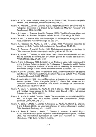 279
Rivera, A. 2004. Mass balance investigations at Glaciar Chico, Southern Patagonia
Icefield, Chile. PhD thesis, University of Bristol, UK, 303.
Rivera, A., Aravena, J. and G. Casassa 1997a. Recent Fluctuations of Glaciar Pío XI,
Patagonia: Discussion of a Glacial Surge Hypothesis. Mountain Research and
Development, 17(4), 309-322.
Rivera, A., Lange, H., Aravena, J.and G. Casassa. 1997b. The 20th Century Advance of
Glaciar Pío XI, Southern Patagonia Icefield. Annals of Glaciology, 24, 66-71.
Rivera, A. and G. Casassa. 1999. Volume changes on Pío XI glacier, Patagonia: 1975–
1995, Global and Planetary Change, 22, 233–244.
Rivera, A., Casassa, G., Acuña, C. and H. Lange. 2000. Variaciones recientes de
glaciares en Chile. Revista de Investigaciones Geográficas, 34, 29–60.
Rivera, A., Casassa, G. and C. Acuña. 2001. Mediciones de espesor en glaciares de
Chile centro-sur. Revista Investigaciones Geográficas, 35, 67-100.
Rivera, A., Acuña, C., Casassa, G. and F. Bown. 2002. Use of remotely sensed and field
data to estimate the contribution of Chilean glaciers to eustatic sea-level rise.
Annals of Glaciology, 34, 367–372.
Rivera, A. and G. Casassa. 2002. Detection of Ice Thickness using radio echo sounding
on the Southern Patagonia Icefield. In: G. Casassa, F. Sepúlveda and R. Sinclair
(Eds.) The Patagonian Icefields. A unique natural laboratory for environmental
and climate change studies. Kluwer Academic/Plenum Publishers, 101-115.
Rivera, A. and G. Casassa. 2004. Ice elevation, areal, and frontal changes of glaciers
from National Park Torres del Paine, Southern Patagonia Icefield. Artic, Antarctic
and Alpine Research, 36(4), 379-389.
Rivera A. and J. Wendt. 2008. Historical Fluctuations and geophysical airborne survey of
western glaciers, Chilean Patagonia (48-54ºS)”. Fourth EGU Alexander von
Humboldt International Conference “The Andes: Challenge for Geosciences”.
Chile, Santiago, November 24-28.
Rivera, A., Bown, F., Casassa, G., Acuña, C. and J. Clavero. 2005. Glacier shrinkage
and negative mass balance in the Chilean Lake District (40ºS). Hydrological
Sciences Journal, 50(6), 963-974.
Rivera, A., Acuña, C. and G. Casassa. 2006a. Glacier variations in central Chile (32°
S–
41°
S). In: Knight, P.G. (ed.), Glacier Science and Environmental Change.
Blackwell, Oxford, UK, 246–247.
Rivera, A., Bown, F., Mella, R., Wendt, J., Casassa, G., Acuña, C., Rignot, E., Clavero,
J. and B. Brock. 2006b. Ice volumetric changes on active volcanoes in southern
Chile. Annals of Glaciology, 43, 111–122.
Rivera, A., Bown, F., Wendt, J., Acuña, C., Clavero, J., Naranjo J.A. and E. Rignot.
2006c. Volcán Hudson glacier responses after recent plinian eruptions, Southern
Chile. IGS International Symposium on Earth and Planetary ice - volcano
interactions. 19-23 June, Reykiavik, Iceland.
 