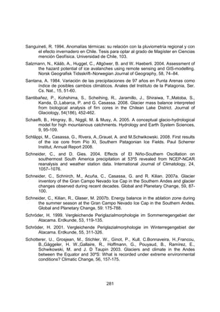 281
Sanguineti, R. 1994. Anomalías térmicas: su relación con la pluviometría regional y con
el efecto invernadero en Chile. Tesis para optar al grado de Magíster en Ciencias
mención Geofísica. Universidad de Chile, 103.
Salzmann, N., Kääb, A., Huggel, C., Allgöwer, B. and W. Haeberli. 2004. Assessment of
the hazard potential of ice avalanches using remote sensing and GIS-modelling.
Norsk Geografisk Tidsskrift–Norwegian Journal of Geography, 58, 74–84.
Santana, A. 1984. Variación de las precipitaciones de 97 años en Punta Arenas como
índice de posibles cambios climáticos. Anales del Instituto de la Patagonia, Ser.
Cs. Nat., 15, 51-60.
Santibañez, P., Kohshima, S., Scheihing, R., Jaramillo, J., Shiraiwa, T.,Matoba, S.,
Kanda, D.,Labarca, P. and G. Casassa. 2008. Glacier mass balance interpreted
from biological analysis of firn cores in the Chilean Lake District. Journal of
Glaciology, 54(186), 452-462.
Schaefli, B., Hingray, B., Niggli, M. & Musy, A. 2005. A conceptual glacio-hydrological
model for high mountainous catchments. Hydrology and Earth System Sciences,
9, 95-109.
Schläppi, M., Casassa, G., Rivera, A.,Grauel, A. and M.Schwikowski. 2008. First results
of the ice core from Pío XI, Southern Patagonian Ice Fields. Paul Scherrer
Institut, Annual Report 2008.
Schneider, C., and D. Gies. 2004. Effects of El Niño-Southern Oscillation on
southermost South America precipitation at 53ºS revealed from NCEP-NCAR
reanalysis and weather station data. International Journal of Climatology, 24,
1057–1076.
Schneider, C., Schnirch, M., Acuña, C., Casassa, G. and R. Kilian. 2007a. Glacier
inventory of the Gran Campo Nevado Ice Cap in the Southern Andes and glacier
changes observed during recent decades. Global and Planetary Change, 59, 87-
100.
Schneider, C., Kilian, R., Glaser, M. 2007b. Energy balance in the ablation zone during
the summer season at the Gran Campo Nevado Ice Cap in the Southern Andes.
Global and Planetary Change, 59: 175-788.
Schröder, H. 1999. Vergleichende Periglazialmorphologie im Sommerregengebiet der
Atacama. Erdkunde, 53, 119-135.
Schröder, H. 2001. Vergleichende Periglazialmorphologie im Winterregengebiet der
Atacama. Erdkunde, 55, 311-326.
Schotterer, U., Grosjean, M., Stichler, W., Ginot, P., Kull, C.Bonnaveira, H.,Francou,
B.,Gäggeler, H. W.,Gallaire, R., Hoffmann, G., Pouyaud, B., Ramírez, E.,
Schwikowski, M. and J. D Taupin 2003. Glaciers and climate in the Andes
between the Equator and 30ºS: What is recorded under extreme environmental
conditions? Climatic Change, 56, 157-175.
 