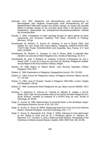 282
Schworer, D.A. 1997. Bergfuhrer und Klimaanderung: eine Untersuchung im
Berninagebiet uber mogliche Auswirkungen einer Klimaanderung auf den
Bergfuhrerberuf (Mountain guides and climate change: an inquiry into possible
effects of climatic change on the mountain guide trade in the Bernina region,
Switzerland). Diplomarbeit der philosophisch-naturwissenschaftlichen Fakultat
der Universitat Bern.
Schuler, T. 2002. Investigation of water drainage through an alpine glacier by tracer
experiments and numerical modelling. PhD thesis, University of Freiburg,
Germany, 140 pp.
Schwikowski, M., Brütsch, S., Saurer, M., Casassa, G. and A. Rivera. 2003. First
shallow firn core record from Gorra Blanca, Patagonia. EAE03-A-01427;CR8-
1TU1P-1594; Poster, EGS-AGU-EUG Joint Assembly, Nice, France, 6-11 April
2003, CD-ROM.
Schwikowski, M., Brütsch, S., Casassa, G. and A. Rivera. 2006. A potential high-
elevation ice core site at Hielo Patagónico Sur. Annals of Glaciology, 43, 8-13.
Schwikowski, M., Jenk, T.,Rufibach, B., Casassa, G.,Rivera, A.,Rodriguez, M., and J.
Wendt. 2007. A new 50 m long ice core from the Southern Patagonian Icefield.
Annual Report of the Paul Scherrer Institute, Villigen.
Session, M. 1999. Report on Glacier Benito. Joint Services expedition Chilean
Patagonia 1972-1973.
Shipton, E. 1959. Explorations in Patagonia. Geographical Journal, 125, 312-325.
Shipton, E. 1962. Across the Patagonian Icecap. (O’Higgins) American Alpine Journal,
13, 119-128.
Shipton, E. 1963. Land of Tempest: Travels in Patagonia 1958-1962. London: Hodder
and Stoughton, 224 pp.
Shipton, E. 1964. Crossing the North Patagonian ice cap. Alpine Journal, 69(309), 183-1
90.
Shiraiwa, T., Kohshima, S., Uemura, R., Yoshida, N., Matoba, S., Uetake, J. and M.
Godoi. 2002. High net accumulation rates at the Campo de Hielo Patagonico Sur,
South America, revealed by analyses of a 45.97m long ice core. Annals of
Glaciology, 35, 84-90.
Singh, P., Kumar, N. 1996. Determination of snowmelt factor in the Himalayan region.
Hydrological Sciences Journal, 41(3), 301–310.
Singh, P., Kumar, N., Arora, M. 2000a. Degree-day factors for snow and ice for Dokriani
Glacier, Garhwal Himalayas. Journal of Hydrology, 235, 1–11.
Singh, P., Kumar, N., Ramasastri, K.S., Singh, Y. 2000b. Influence of a fine debris layer
on the melting of snow and ice on a Himalayan glacier. In: Nakawo, M.,
Raymond, C.F., Fountain, A. (Eds.), Debris-covered Glaciers, Proceedings of the
Workshop on Debris-covered Glaciers, Seattle, 2000: IAHS Publ. 264, 63–69.
 