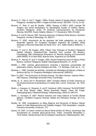 283
Skvarca, P., Rott, H. and T. Nagler. 1995a. Drastic retreat of Upsala Glacier, Southern
Patagonia, revealed by ERS-1 images and field survey. SELPER, 11(1-2), 51-55.
Skvarca, P., Rott, H. and M. Stuefer. 1995b. Sinergy of ERS-1 SAR, Landsat TM
imagery and aerial photography for glaciological studies of Viedma Glacier,
Southern Patagonia. Actas, VII Simposio Latinoamericano de Percepción
Remota, SELPER, Puerto Vallarta, México, 7-11 Noviembre 1995, 674-682.
Skvarca, P. and R. Naruse 1997. Dynamic behaviour of Glaciar Perito Moreno, Southern
Patagonia. Annals of Glaciology, 24, 268-271.
Skvarca, P. 2002. Importancia de los glaciares del hielo patagónico sur para el
desarrollo regional. XV Congreso Geológico Argentino (El Calafate, 2002)
Geología y Recursos Naturales de Santa Cruz - M.J. Haller (Editor), Relatorio, 1,
1-14
Skvarka, P. and H. De Angelis. 2002. Fifteen Year Changes of Southern Patagonia
Icefield Glaciers, Argentina-Chile, Detected from Landsat TM Mosaics.
Proceedings 29th International Simposium on Remote Sensing of Environment
(29th ISRSE), 8-12 April 2002, Buenos Aires, Argentina (on CD-ROM).
Skvarca, P., Naruse, R. and H. Angelis. 2004. Recent thickening trend of Glaciar Perito
Moreno, southern Patagonia. Bulletin Glaciological Research, 21, 45-48.
Stieffel, J. 1962. Lahares glaciovolcánicos recientes y depósitos comparables del
pleistoceno chileno. Revista Geológica de Chile , 1-II. Santiago, Chile. pp. 8 – 15.
Stowhas, L. 1986. Crecidas de deshielo. Jornadas de Hidrológica de Nieves y Hielos en
América del Sur. In: Programa Hidrológico Internacional, UNESCO.
Stern, N. 2007. The Economics of Climate Change: The Stern Review. Cabinet Office -
HM Treasury. Cambridge University Press, Cambridge.
Straile, D., K. Johns and H. Rossknecht. 2003: Complex effects of winter warming on
the physicochemical characteristics of a deep lake. Limnol. Oceanogr., 48, 1432-
1438.
Strelin, J., Casassa, G., Rosqvist, G. and P. Holmlund. 2008. Holocene “GLACIATIONS”
in the Ema Glacier valley, Monte Sarmiento Massif, Tierra del Fuego.
Palaeogeography, Palaeoclimatology, Palaeoecology, 260(3-4), 299-314.
Strelin, J., Iturraspe, R. 2007. Recent evolution and mass balance of Cordón Martial
glaciers, Cordillera Fueguina Oriental. Global and Planetary Change, 59 (1-4),
17-26.
Stuefer, M. 1999. Investigations on Mass Balance and Dynamics of Moreno Glacier
based on Field Measurements and Satellite Imagery. PhD dissertation, Leopold-
Franzens-Universität, Innsbruck, 173.
Suarez, W. 2007. Le bassin versant du fleuve Santa (Andes du Pérou): dynamique des
écoulements en contexte glacio-pluvio-nival. Thèse, Université Montpellier 2,
Terre Solide, Géodynamique des Enveloppes Supérieures, Paléobiosphère, 285.
 