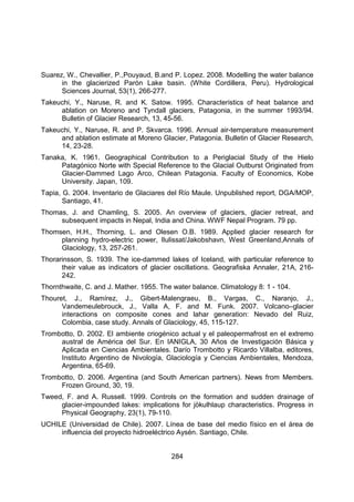 284
Suarez, W., Chevallier, P.,Pouyaud, B.and P. Lopez. 2008. Modelling the water balance
in the glacierized Parón Lake basin. (White Cordillera, Peru). Hydrological
Sciences Journal, 53(1), 266-277.
Takeuchi, Y., Naruse, R. and K. Satow. 1995. Characteristics of heat balance and
ablation on Moreno and Tyndall glaciers, Patagonia, in the summer 1993/94.
Bulletin of Glacier Research, 13, 45-56.
Takeuchi, Y., Naruse, R. and P. Skvarca. 1996. Annual air-temperature measurement
and ablation estimate at Moreno Glacier, Patagonia. Bulletin of Glacier Research,
14, 23-28.
Tanaka, K. 1961. Geographical Contribution to a Periglacial Study of the Hielo
Patagónico Norte with Special Reference to the Glacial Outburst Originated from
Glacier-Dammed Lago Arco, Chilean Patagonia. Faculty of Economics, Kobe
University. Japan, 109.
Tapia, G. 2004. Inventario de Glaciares del Río Maule. Unpublished report, DGA/MOP,
Santiago, 41.
Thomas, J. and Chamling, S. 2005. An overview of glaciers, glacier retreat, and
subsequent impacts in Nepal, India and China. WWF Nepal Program. 79 pp.
Thomsen, H.H., Thorning, L. and Olesen O.B. 1989. Applied glacier research for
planning hydro-electric power, Ilulissat/Jakobshavn, West Greenland,Annals of
Glaciology, 13, 257-261.
Thorarinsson, S. 1939. The ice-dammed lakes of Iceland, with particular reference to
their value as indicators of glacier oscillations. Geografiska Annaler, 21A, 216-
242.
Thornthwaite, C. and J. Mather. 1955. The water balance. Climatology 8: 1 - 104.
Thouret, J., Ramírez, J., Gibert-Malengraeu, B., Vargas, C., Naranjo, J.,
Vandemeulebrouck, J., Valla A, F. and M. Funk. 2007. Volcano–glacier
interactions on composite cones and lahar generation: Nevado del Ruiz,
Colombia, case study. Annals of Glaciology, 45, 115-127.
Trombotto, D. 2002. El ambiente criogénico actual y el paleopermafrost en el extremo
austral de América del Sur. En IANIGLA, 30 Años de Investigación Básica y
Aplicada en Ciencias Ambientales. Darío Trombotto y Ricardo Villalba, editores,
Instituto Argentino de Nivología, Glaciología y Ciencias Ambientales, Mendoza,
Argentina, 65-69.
Trombotto, D. 2006. Argentina (and South American partners). News from Members.
Frozen Ground, 30, 19.
Tweed, F. and A. Russell. 1999. Controls on the formation and sudden drainage of
glacier-impounded lakes: implications for jökulhlaup characteristics. Progress in
Physical Geography, 23(1), 79-110.
UCHILE (Universidad de Chile). 2007. Línea de base del medio físico en el área de
influencia del proyecto hidroeléctrico Aysén. Santiago, Chile.
 