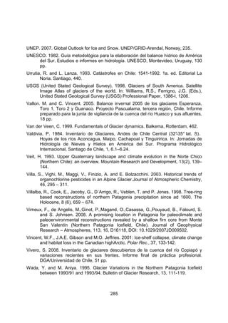 285
UNEP. 2007. Global Outlook for Ice and Snow. UNEP/GRID-Arendal, Norway, 235.
UNESCO. 1982. Guía metodológica para la elaboración del balance hídrico de América
del Sur. Estudios e informes en hidrología. UNESCO, Montevideo, Uruguay, 130
pp.
Urrutia, R. and L. Lanza. 1993. Catástrofes en Chile: 1541-1992. 1a. ed. Editorial La
Noria. Santiago, 440.
USGS (United Stated Geological Survey). 1998. Glaciers of South America. Satellite
Image Atlas of glaciers of the world. In: Williams, R.S., Ferrigno, J.G. (Eds.),
United Stated Geological Survey (USGS) Professional Paper, 1386-I, 1206.
Vallon. M. and C. Vincent. 2005. Balance invernal 2005 de los glaciares Esperanza,
Toro 1, Toro 2 y Guanaco. Proyecto Pascualama, tercera región, Chile. Informe
preparado para la junta de vigilancia de la cuenca del río Huasco y sus afluentes,
18 pp.
Van der Veen, C. 1999. Fundamentals of Glacier dynamics. Balkema, Rotterdam, 462.
Valdivia, P. 1984. Inventario de Glaciares, Andes de Chile Central (32°
-35° lat. S).
Hoyas de los ríos Aconcagua, Maipo, Cachapoal y Tinguiririca. In: Jornadas de
Hidrología de Nieves y Hielos en América del Sur. Programa Hidrológico
Internacional, Santiago de Chile, 1, 6.1–6.24.
Veit, H. 1993. Upper Quaternary landscape and climate evolution in the Norte Chico
(Northern Chile): an overview. Mountain Research and Development, 13(2), 139–
144.
Villa, S., Vighi, M., Maggi, V., Finizio, A. and E. Bolzacchini. 2003. Historical trends of
organochlorine pesticides in an Alpine Glacier.Journal of Atmospheric Chemistry,
46, 295 – 311.
Villalba, R., Cook, E., Jacoby, G., D´Arrigo, R., Veblen, T. and P. Jones. 1998. Tree-ring
based reconstructions of northern Patagonia precipitation since ad 1600. The
Holocene, 8 (6), 659 – 674.
Vimeux, F., de Angelis, M.,Ginot, P.,Magand, O.,Casassa, G.,Pouyaud, B., Falourd, S.
and S. Johnsen. 2008. A promising location in Patagonia for paleoclimate and
paleoenvironmental reconstructions revealed by a shallow firn core from Monte
San Valentín (Northern Patagonia Icefield, Chile). Journal of Geophysical
Research – Atmospheres, 113, 16, D16118, DOI: 10.1029/2007JD009502.
Vincent, W.F., J.A.E. Gibson and M.O. Jeffries. 2001: Ice-shelf collapse, climate change
and habitat loss in the Canadian highArctic. Polar Rec., 37, 133-142.
Vivero, S. 2008. Inventario de glaciares descubiertos de la cuenca del río Copiapó y
variaciones recientes en sus frentes. Informe final de práctica profesional.
DGA/Universidad de Chile, 51 pp.
Wada, Y. and M. Aniya. 1995. Glacier Variations in the Northern Patagonia Icefield
between 1990/91 and 1993/94. Bulletin of Glacier Research, 13, 111-119.
 