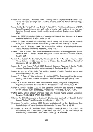 286
Walder, J. R. Lahusen, J. Vallance and S. Schilling. 2007. Emplacement of a silicic lava
dome through a crater glacier: Mount St. Helens, 2004-06. Annals of Glaciology,
45, 14-20.
Wang, X., Xu, B., Kang, S., Cong, Z. and T. Yao. 2008. The historical residue of DDT,
hexachlorocyclohexanes and polycyclic aromatic hydrocarbons in an ice core
from Mt. Everest, central Himalayas, China. Atmospheric Environment, 42, 6699–
6709.
Warren, C. 1991.Terminal environment, topographic control and fluctuations of West
Greenland glaciers. Boreas, 20(1), 1 – 15.
Warren, C. 1993. Rapid recent fluctuations of the calving San Rafael Glacier, Chilean
Patagonia: climatic or non-climatic? Geografiska Annaler, 75A(3), 111–125.
Warren, C. and D. Sugden. 1993. The Patagonian icefields: a glaciological review.
Arctic, Antarctic and Alpine Research, 25(4), 316-331.
Warren, C. and A. Rivera. 1994. Non linear climatic response of calving glaciers: A case
study of PIO XI Glacier, Chilean Patagonia. Revista chilena de Historia Natural,
67, 385 394.
Warren, C., Glasser, N., Harrison, S., Winchester, V., Kerr, A. and A. Rivera. 1995.
Characteristics of tide-water calving at Glaciar San Rafael, Chile. Journal of
Glaciology, 41(138), 273-289.
Warren, C., Rivera, A. and A. Post. 1997. Greatest Holocene Advance of Glaciar Pío XI,
Chilean Patagonia: Possible causes. Annals of Glaciology, 24, 11-15.
Warren, C. and M. Aniya. 1999. The calving glaciers of South America. Global and
Planetary Change, 22(1-4), 59-77.
Warren, C., D. Benn, V. Winchester and S. Harrison (2001). "Buoyancy-driven lacustrine
calving, Glaciar Nef, Chilean Patagonia." Journal of Glaciology 47(156): 135 -
146.
Watson, R.T. andW. Haeberli. 2004: Environmental threats, mitigation strategies and
high mountain areas. Mountain Areas: A Global Resource. Ambio, 13, 2-10.
Waylen, P. and G. Poveda. 2002. El Niño-Southern Oscillation and aspects of western
South America hydro-climatology. Hydrological Processes, 16, 1247–1260.
WGMS. 2008. Global Glacier Changes: facts and figures. World Glacier Monitoring
Service, UNEP. ISBN: 978-92-807-2898-9.
Williams, R. 1987. Background to the soviet Glaciological studies from Salyut-6 Orbital
Space Station. Polar Geography and Geology, 11(1), 1-11.
Winchester, V. and S. Harrison. 1996. Recent oscillations of the San Quintín and San
Rafael glaciers, Patagonian Chile. Geografiska Annaler, 78a (1), 35–49.
Winchester, V., and S. Harrison. 2000. Dendrochronology and Lichenometry, an
investigation into colonization, growth rates and dating on the east side of the
North Patagonian Icefield, Chile. Geomorphology, 34, 181-194.
 