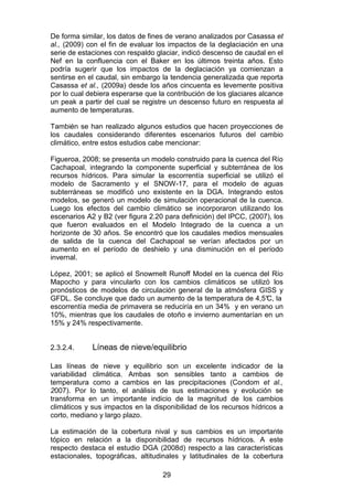 29
De forma similar, los datos de fines de verano analizados por Casassa et
al., (2009) con el fin de evaluar los impactos de la deglaciación en una
serie de estaciones con respaldo glaciar, indicó descenso de caudal en el
Nef en la confluencia con el Baker en los últimos treinta años. Esto
podría sugerir que los impactos de la deglaciación ya comienzan a
sentirse en el caudal, sin embargo la tendencia generalizada que reporta
Casassa et al., (2009a) desde los años cincuenta es levemente positiva
por lo cual debiera esperarse que la contribución de los glaciares alcance
un peak a partir del cual se registre un descenso futuro en respuesta al
aumento de temperaturas.
También se han realizado algunos estudios que hacen proyecciones de
los caudales considerando diferentes escenarios futuros del cambio
climático, entre estos estudios cabe mencionar:
Figueroa, 2008; se presenta un modelo construido para la cuenca del Río
Cachapoal, integrando la componente superficial y subterránea de los
recursos hídricos. Para simular la escorrentía superficial se utilizó el
modelo de Sacramento y el SNOW-17, para el modelo de aguas
subterráneas se modificó uno existente en la DGA. Integrando estos
modelos, se generó un modelo de simulación operacional de la cuenca.
Luego los efectos del cambio climático se incorporaron utilizando los
escenarios A2 y B2 (ver figura 2.20 para definición) del IPCC, (2007), los
que fueron evaluados en el Modelo Integrado de la cuenca a un
horizonte de 30 años. Se encontró que los caudales medios mensuales
de salida de la cuenca del Cachapoal se verían afectados por un
aumento en el período de deshielo y una disminución en el período
invernal.
López, 2001; se aplicó el Snowmelt Runoff Model en la cuenca del Río
Mapocho y para vincularlo con los cambios climáticos se utilizó los
pronósticos de modelos de circulación general de la atmósfera GISS y
GFDL. Se concluye que dado un aumento de la temperatura de 4,5°
C, la
escorrentía media de primavera se reduciría en un 34% y en verano un
10%, mientras que los caudales de otoño e invierno aumentarían en un
15% y 24% respectivamente.
2.3.2.4. Líneas de nieve/equilibrio
Las líneas de nieve y equilibrio son un excelente indicador de la
variabilidad climática. Ambas son sensibles tanto a cambios de
temperatura como a cambios en las precipitaciones (Condom et al.,
2007). Por lo tanto, el análisis de sus estimaciones y evolución se
transforma en un importante indicio de la magnitud de los cambios
climáticos y sus impactos en la disponibilidad de los recursos hídricos a
corto, mediano y largo plazo.
La estimación de la cobertura nival y sus cambios es un importante
tópico en relación a la disponibilidad de recursos hídricos. A este
respecto destaca el estudio DGA (2008d) respecto a las características
estacionales, topográficas, altitudinales y latitudinales de la cobertura
 