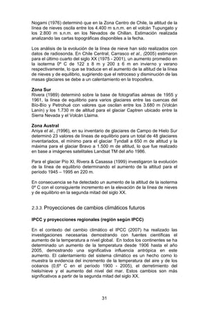 31
Nogami (1976) determinó que en la Zona Centro de Chile, la altitud de la
línea de nieves oscila entre los 4.400 m s.n.m. en el volcán Tupungato y
los 2.800 m s.n.m. en los Nevados de Chillan. Estimación realizada
analizando las cartas topográficas disponibles a la fecha.
Los análisis de la evolución de la línea de nieve han sido realizados con
datos de radiosonda. En Chile Central, Carrasco et al., (2005) estimaron
para el último cuarto del siglo XX (1975 - 2001), un aumento promedio en
la isoterma 0º C de 122 ± 8 m y 200 ± 6 m en invierno y verano
respectivamente, lo que se traduce en el aumento de la altitud de la línea
de nieves y de equilibrio, sugiriendo que el retroceso y disminución de las
masas glaciares se debe a un calentamiento en la troposfera.
Zona Sur
Rivera (1989) determinó sobre la base de fotografías aéreas de 1955 y
1961, la línea de equilibrio para varios glaciares entre las cuencas del
Bío-Bío y Petrohué con valores que oscilan entre los 3.680 m (Volcán
Lanín) y los 1.730 m de altitud para el glaciar Captren ubicado entre la
Sierra Nevada y el Volcán Llaima.
Zona Austral
Aniya et al., (1996), en su inventario de glaciares de Campo de Hielo Sur
determinó 23 valores de líneas de equilibrio para un total de 48 glaciares
inventariados, el mínimo para el glaciar Tyndall a 650 m de altitud y la
máxima para el glaciar Bravo a 1.500 m de altitud, lo que fue realizado
en base a imágenes satelitales Landsat TM del año 1986.
Para el glaciar Pío XI, Rivera & Casassa (1999) investigaron la evolución
de la línea de equilibrio determinando el aumento de la altitud para el
período 1945 – 1995 en 220 m.
En consecuencia se ha detectado un aumento de la altitud de la isoterma
0º C con el consiguiente incremento en la elevación de la línea de nieves
y de equilibrio en la segunda mitad del siglo XX.
2.3.3. Proyecciones de cambios climáticos futuros
IPCC y proyecciones regionales (región según IPCC)
En el contexto del cambio climático el IPCC (2007) ha realizado las
investigaciones necesarias demostrando con fuentes científicas el
aumento de la temperatura a nivel global. En todos los continentes se ha
determinado un aumento de la temperatura desde 1906 hasta el año
2005, demostrando una significativa influencia antrópica en este
aumento. El calentamiento del sistema climático es un hecho como lo
muestra la evidencia del incremento de la temperatura del aire y de los
océanos (0,6º C en el período 1900 - 2005), el derretimiento del
hielo/nieve y el aumento del nivel del mar. Estos cambios son más
significativos a partir de la segunda mitad del siglo XX.
 