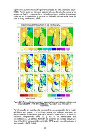 35
significativa durante los cuatro primeros meses del año calendario (DGF,
2006). Por lo tanto los cambios estacionales en la cobertura nival y los
rangos de fusión como resultado del calentamiento tendrán importantes
impactos en la agricultura y generación hidroeléctrica en esta zona del
país (Falvey & Garreaud, 2009).
Figura 2.21: Proyección de cambios en las precipitaciones bajo dos modelos para
el período 2071 – 2100 (DGF, 2006). (Ver Figura 2.20 para definición de
escenarios)
Por otra parte, en cuanto a la pluviometría, con excepción de la región
altiplánica en verano y el extremo austral en invierno, dominan las
disminuciones. Cabe notar que en la estación invernal todo el territorio
nacional comprendido entre 30 y 40° S ve disminuida s sus
precipitaciones. La pérdida también se extiende al período estival por
todo el territorio comprendido entre 38 y 50°S y a ún más al norte por el
sector andino (DGF, 2006).
 