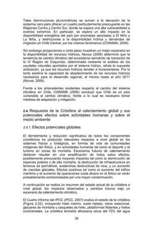 36
Tales disminuciones pluviométricas se suman a la elevación de la
isoterma cero para ofrecer un cuadro particularmente preocupante en las
Regiones Centro y Centro Sur, donde se espera una alta vulnerabilidad a
eventos extremos. En particular, se espera un alto impacto en la
disponibilidad energética del país por anomalías asociadas a El Niño y
La Niña, y restricciones a la disponibilidad hídrica y demandas de
irrigación en Chile Central, por los mismos fenómenos (CONAMA, 2008).
Sin embargo proyecciones a corto plazo muestran un mejor escenario en
la disponibilidad de recursos hídricos. Novoa (2008) determinó que la
tendencia de cambio climático del ecosistema semiárido de transición de
la IV Región de Coquimbo, determinada mediante el análisis de los
caudales naturales aportados por el sistema hídrico, refuta la supuesta
aridización, ya que los recursos hídricos tienden a incrementarse. Por lo
tanto existiría la capacidad de abastecimiento de los recursos hídricos
necesarios para el desarrollo regional, al menos hasta el año 2017
(Novoa, 2008).
Frente a los antecedentes existentes respecto al cambio del sistema
climático en Chile, CONAMA (2008) concluyó que Chile es un país
vulnerable al cambio climático, frente a lo cual es necesario tomar
medidas de adaptación y mitigación.
2.4. Respuesta de la Criósfera al calentamiento global y sus
potenciales efectos sobre actividades humanas y sobre el
medio ambiente
2.4.1. Efectos potenciales globales
El derretimiento y reducción significativa de todos los componentes
criosféricos ha producido relevantes impactos a nivel global en los
sistemas físicos y biológicos, en formas de vida de comunidades
indígenas del Ártico, y en actividades humanas tal como el deporte y el
turismo en zonas de montaña. Escenarios futuros de calentamiento
debieran resultar en una amplificación de todos estos efectos,
posiblemente provocando mayores impactos tal como la disminución de
especies polares y de alta montaña, la destrucción de infraestructura en
terrenos de permafrost, avalanchas destructivas de roca, y un aumento
de crecidas glaciales. Efectos positivos tal como el aumento del tráfico
marítimo y el aumento de operaciones costa afuera en el Ártico se verán
probablemente contrarrestadas por una mayor contaminación.
A continuación se realiza un resumen del estado actual de la criósfera a
nivel global, los impactos observados y cambios futuros bajo un
escenario de calentamiento climático.
El Cuarto Informe del IPCC (IPCC, 2007) evalúa el estado de la criósfera
(Figura 2.22), incluyendo hielo marino, suelo helado, nieve estacional,
glaciares de montaña y casquetes de hielo, plataformas flotantes y hielos
continentales. La criósfera terrestre almacena cerca del 75% del agua
 