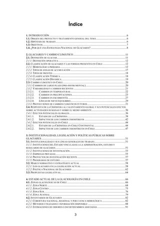 3
Índice
1. INTRODUCCIÓN..................................................................................................................6
1.1. ORIGEN DEL PROYECTO Y TRATAMIENTO GENERAL DEL TEMA.............................................6
1.2. HIPÓTESIS DE TRABAJO.........................................................................................................6
1.3. OBJETIVOS............................................................................................................................7
1.4. ¿POR QUÉ UNA ESTRATEGIA NACIONAL DE GLACIARES? .....................................................8
2. GLACIARES Y CAMBIO CLIMÁTICO.............................................................................11
2.1. DEFINICIÓN DE GLACIAR.....................................................................................................11
2.1.1. DEFINICIÓN OPERATIVA...................................................................................................12
2.2. CLASIFICACIÓN DE GLACIARES Y LAS FORMAS PRESENTES EN CHILE .................................12
2.2.1. MORFOLÓGICA PRIMARIA................................................................................................12
2.2.2. TIPOS DE ZONAS DE ACUMULACIÓN.................................................................................17
2.2.3. TIPOS DE FRENTES ...........................................................................................................18
2.2.4. CLASIFICACIÓN TÉRMICA................................................................................................18
2.2.5. CLASIFICACIÓN DINÁMICA..............................................................................................19
2.3. CAMBIO CLIMÁTICO EN CHILE............................................................................................20
2.3.1. CAMBIOS DE LARGO PLAZO (PRE-INSTRUMENTAL) ..........................................................20
2.3.2. VARIABILIDAD Y CAMBIOS RECIENTES ............................................................................21
2.3.2.1. CAMBIOS EN TEMPERATURAS.................................................................................22
2.3.2.2. CAMBIOS EN PRECIPITACIONES...............................................................................23
2.3.2.3. CAMBIOS EN ESCORRENTÍA ....................................................................................27
2.3.2.4. LÍNEAS DE NIEVE/EQUILIBRIO.................................................................................29
2.3.3. PROYECCIONES DE CAMBIOS CLIMÁTICOS FUTUROS ........................................................31
2.4. RESPUESTA DE LA CRIÓSFERA AL CALENTAMIENTO GLOBAL Y SUS POTENCIALES EFECTOS
SOBRE ACTIVIDADES HUMANAS Y SOBRE EL MEDIO AMBIENTE..................................................36
2.4.1. EFECTOS POTENCIALES GLOBALES...................................................................................36
2.4.1.1. ESTADO DE LA CRIÓSFERA .....................................................................................38
2.4.1.2. IMPACTOS DE LOS CAMBIOS CRIOSFÉRICOS ............................................................42
2.4.2. EFECTOS POTENCIALES EN CHILE ....................................................................................44
2.4.2.1. ESTADO DE LA CRIÓSFERA EN CHILE CONTINENTAL..............................................44
2.4.2.2. IMPACTOS DE LOS CAMBIOS CRIOSFÉRICOS EN CHILE.............................................47
3. INSTITUCIONALIDAD, LEGISLACIÓN Y POLÍTICAS PÚBLICAS SOBRE
GLACIARES............................................................................................................................51
3.1. INSTITUCIONALIDAD Y SUS LÍNEAS GENERALES DE TRABAJO..............................................51
3.1.1. INSTITUCIONES DEL ESTADO VINCULADAS A LA ADMINISTRACIÓN, ESTUDIO Y
RESGUARDO DE GLACIARES.......................................................................................................51
3.1.2. INSTITUCIONES DE INVESTIGACIÓN..................................................................................53
3.1.3. EMPRESAS PRIVADAS.......................................................................................................55
3.1.4. PROYECTOS DE INVESTIGACIÓN RECIENTE.......................................................................57
3.1.5. PROGRAMAS DE ESTUDIO.................................................................................................57
3.2. MARCO NORMATIVO Y ESTRATÉGICO ACTUAL ...................................................................58
3.2.1. LOS GLACIARES EN LA LEGISLACIÓN ACTUAL..................................................................58
3.2.2. POLÍTICA NACIONAL DE GLACIARES ...............................................................................62
3.3. PROPUESTAS LEGISLATIVAS................................................................................................64
4. ESTADO ACTUAL DE LA GLACIOLOGÍA EN CHILE...................................................66
4.1. ZONAS GLACIOLÓGICAS DE CHILE ......................................................................................66
4.1.1. ZONA NORTE ...................................................................................................................68
4.1.2. ZONA CENTRO.................................................................................................................75
4.1.3. ZONA SUR........................................................................................................................76
4.1.4. ZONA AUSTRAL...............................................................................................................79
4.2. INVENTARIOS DE GLACIARES .............................................................................................82
4.2.1. COBERTURA NACIONAL, REGIONAL Y POR CUENCA HIDROLÓGICA ..................................82
4.2.2. MÉTODOS UTILIZADOS E INFORMACIÓN DISPONIBLE .......................................................88
4.2.3. ESTIMACIONES DE ERRORES O INCERTIDUMBRES ASOCIADAS..........................................91
 
