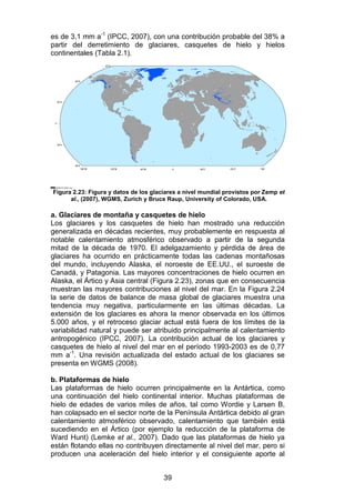 39
es de 3,1 mm a-1
(IPCC, 2007), con una contribución probable del 38% a
partir del derretimiento de glaciares, casquetes de hielo y hielos
continentales (Tabla 2.1).
Figura 2.23: Figura y datos de los glaciares a nivel mundial provistos por Zemp et
al., (2007), WGMS, Zurich y Bruce Raup, University of Colorado, USA.
a. Glaciares de montaña y casquetes de hielo
Los glaciares y los casquetes de hielo han mostrado una reducción
generalizada en décadas recientes, muy probablemente en respuesta al
notable calentamiento atmosférico observado a partir de la segunda
mitad de la década de 1970. El adelgazamiento y pérdida de área de
glaciares ha ocurrido en prácticamente todas las cadenas montañosas
del mundo, incluyendo Alaska, el noroeste de EE.UU., el suroeste de
Canadá, y Patagonia. Las mayores concentraciones de hielo ocurren en
Alaska, el Ártico y Asia central (Figura 2.23), zonas que en consecuencia
muestran las mayores contribuciones al nivel del mar. En la Figura 2.24
la serie de datos de balance de masa global de glaciares muestra una
tendencia muy negativa, particularmente en las últimas décadas. La
extensión de los glaciares es ahora la menor observada en los últimos
5.000 años, y el retroceso glaciar actual está fuera de los límites de la
variabilidad natural y puede ser atribuido principalmente al calentamiento
antropogénico (IPCC, 2007). La contribución actual de los glaciares y
casquetes de hielo al nivel del mar en el período 1993-2003 es de 0,77
mm a-1
. Una revisión actualizada del estado actual de los glaciares se
presenta en WGMS (2008).
b. Plataformas de hielo
Las plataformas de hielo ocurren principalmente en la Antártica, como
una continuación del hielo continental interior. Muchas plataformas de
hielo de edades de varios miles de años, tal como Wordie y Larsen B,
han colapsado en el sector norte de la Península Antártica debido al gran
calentamiento atmosférico observado, calentamiento que también está
sucediendo en el Ártico (por ejemplo la reducción de la plataforma de
Ward Hunt) (Lemke et al., 2007). Dado que las plataformas de hielo ya
están flotando ellas no contribuyen directamente al nivel del mar, pero si
producen una aceleración del hielo interior y el consiguiente aporte al
 