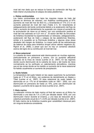 40
nivel del mar dado que se reduce la fuerza de contención del flujo de
hielo interior al producirse el colapso de estas plataformas.
c. Hielos continentales
Los hielos continentales son lejos las mayores masas de hielo del
planeta en términos de volumen, con Antártica contribuyendo el 87%
(aumento de nivel del mar de 56,6 m), y Groenlandia el 11% (7,3 m de
aumento potencial de nivel del mar) (Tabla 2.1). En Groenlandia el
adelgazamiento del borde continental debido a la aceleración del flujo de
hielo y aumento de derretimiento ha superado con creces el aumento de
la acumulación de nieve en el interior, con una contribución positiva al
nivel del mar estimado en 0,21 mm a-1
. El sector del Mar de Amundsen
de Antártica Occidental ha experimentado un retroceso, adelgazamiento,
aceleración del flujo de hielo y colapso de las plataformas flotantes,
similar a lo sucedido en la Península Antártica y algunas otras áreas
alrededor del margen de Antártica. La mayor parte de las estimaciones
de balance de masa para Antártica arrojan ahora valores negativos (Ej.
Rignot et al., 2008), a pesar que aun no hay un consenso absoluto
acerca del signo de su contribución al nivel del mar.
d. Nieve estacional
La cubierta de nieve estacional está disminuyendo en muchas regiones,
particularmente en primavera y verano, con un aumento altitudinal
asociado de la línea de nieves (Lemke et al., 2007). En las regiones
donde ocurre disminución de la cubierta de nieve y del manto de nieve
normalmente se ha verificado un calentamiento atmosférico, mientras
que en las zonas donde se ha medido un aumento de la nieve estacional
ha habido usualmente un aumento de precipitación.
e. Suelo helado
La temperatura del suelo helado en las capas superiores ha aumentado
hasta en 3 ºC en el Ártico, con evidencia de derretimiento en Alaska y
Tíbet (Lemke et al., 2007). El área estacional de suelo helado ha
disminuido en un ~7% en el hemisferio norte en 1901 - 2002, con una
disminución en primavera de hasta un 15%, junto con disminución de
espesor y aumento de la capa de nieve (Lemke et al., 2007).
f. Hielo marino
La extensión mínima de hielo marino al final del verano en el Ártico ha
disminuido a una tasa de 7,4 ± 2,4% por década desde 1978, con una
disminución menor durante el invierno, y una tasa de reducción de la
cobertura promedio anual de 2,7 ± 0,6% por década (Lemke et al., 2007).
El hielo marino de la Antártica muestra gran variabilidad interanual pero
sin ninguna tendencia consistente.
 