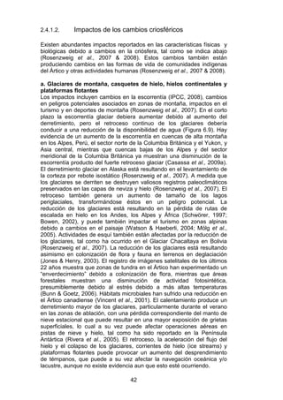 42
2.4.1.2. Impactos de los cambios criosféricos
Existen abundantes impactos reportados en las características físicas y
biológicas debido a cambios en la criósfera, tal como se indica abajo
(Rosenzweig et al., 2007 & 2008). Estos cambios también están
produciendo cambios en las formas de vida de comunidades indígenas
del Ártico y otras actividades humanas (Rosenzweig et al., 2007 & 2008).
a. Glaciares de montaña, casquetes de hielo, hielos continentales y
plataformas flotantes
Los impactos incluyen cambios en la escorrentía (IPCC, 2008), cambios
en peligros potenciales asociados en zonas de montaña, impactos en el
turismo y en deportes de montaña (Rosenzweig et al., 2007). En el corto
plazo la escorrentía glaciar debiera aumentar debido al aumento del
derretimiento, pero el retroceso continuo de los glaciares debería
conducir a una reducción de la disponibilidad de agua (Figura 6.9). Hay
evidencia de un aumento de la escorrentía en cuencas de alta montaña
en los Alpes, Perú, el sector norte de la Columbia Británica y el Yukon, y
Asia central, mientras que cuencas bajas de los Alpes y del sector
meridional de la Columbia Británica ya muestran una disminución de la
escorrentía producto del fuerte retroceso glaciar (Casassa et al., 2009a).
El derretimiento glaciar en Alaska está resultando en el levantamiento de
la corteza por rebote isostático (Rosenzweig et al., 2007). A medida que
los glaciares se derriten se destruyen valiosos registros paleoclimáticos
preservados en las capas de neviza y hielo (Rosenzweig et al., 2007). El
retroceso también genera un aumento de tamaño de los lagos
periglaciales, transformándose éstos en un peligro potencial. La
reducción de los glaciares está resultando en la pérdida de rutas de
escalada en hielo en los Andes, los Alpes y África (Schwörer, 1997;
Bowen, 2002), y puede también impactar el turismo en zonas alpinas
debido a cambios en el paisaje (Watson & Haeberli, 2004; Mölg et al.,
2005). Actividades de esquí también están afectadas por la reducción de
los glaciares, tal como ha ocurrido en el Glaciar Chacaltaya en Bolivia
(Rosenzweig et al., 2007). La reducción de los glaciares está resultando
asimismo en colonización de flora y fauna en terrenos en deglaciación
(Jones & Henry, 2003). El registro de imágenes satelitales de los últimos
22 años muestra que zonas de tundra en el Ártico han experimentado un
“enverdecimiento” debido a colonización de flora, mientras que áreas
forestales muestran una disminución de actividad fotosintética,
presumiblemente debido al estrés debido a más altas temperaturas
(Bunn & Goetz, 2006). Hábitats microbiales han sufrido una reducción en
el Ártico canadiense (Vincent et al., 2001). El calentamiento produce un
derretimiento mayor de los glaciares, particularmente durante el verano
en las zonas de ablación, con una pérdida correspondiente del manto de
nieve estacional que puede resultar en una mayor exposición de grietas
superficiales, lo cual a su vez puede afectar operaciones aéreas en
pistas de nieve y hielo, tal como ha sido reportado en la Península
Antártica (Rivera et al., 2005). El retroceso, la aceleración del flujo del
hielo y el colapso de los glaciares, corrientes de hielo (ice streams) y
plataformas flotantes puede provocar un aumento del desprendimiento
de témpanos, que puede a su vez afectar la navegación oceánica y/o
lacustre, aunque no existe evidencia aun que esto esté ocurriendo.
 