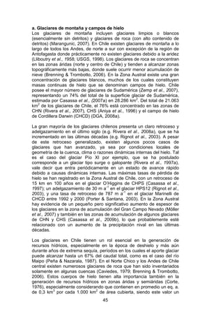 45
a. Glaciares de montaña y campos de hielo
Los glaciares de montaña incluyen glaciares limpios o blancos
(esencialmente sin detritos) y glaciares de roca (con alto contenido de
detritos) (Marangunic, 2007). En Chile existen glaciares de montaña a lo
largo de todos los Andes, de norte a sur con excepción de la región de
Antofagasta donde prácticamente no existen glaciares debido a la aridez
(Lliboutry et al., 1958; USGS, 1998). Los glaciares de roca se concentran
en las zonas áridas (norte y centro de Chile) y tienden a alcanzar zonas
topográficamente más bajas, donde suele ocurrir menor acumulación de
nieve (Brenning & Trombotto, 2006). En la Zona Austral existe una gran
concentración de glaciares blancos, muchos de los cuales constituyen
masas continuas de hielo que se denominan campos de hielo. Chile
posee el mayor número de glaciares de Sudamérica (Zemp et al., 2007),
representando un 74% del total de la superficie glaciar de Sudamérica,
estimada por Casassa et al., (2007a) en 28.286 km2
. Del total de 21.063
km2
de los glaciares de Chile, el 76% está concentrado en las zonas de
CHN (Rivera et al., 2007), CHS (Aniya et al., 1996) y el campo de hielo
de Cordillera Darwin (CHCD) (DGA, 2008a).
La gran mayoría de los glaciares chilenos presenta un claro retroceso y
adelgazamiento en el último siglo (e.g. Rivera et al., 2008a), que se ha
incrementado en las últimas décadas (e.g. Rignot et al., 2003). A pesar
de este retroceso generalizado, existen algunos pocos casos de
glaciares que han avanzado, ya sea por condiciones locales de
geometría de la cuenca, clima o razones dinámicas internas del hielo. Tal
es el caso del glaciar Pío XI por ejemplo, que se ha postulado
corresponde a un glaciar tipo surge o galopante (Rivera et al., 1997a),
vale decir que entra periódicamente en un estado de avance rápido
debido a causas dinámicas internas. Las máximas tasas de pérdida de
hielo se han registrado en la Zona Austral de Chile, con un retroceso de
15 km en 100 años en el glaciar O’Higgins de CHPS (Casassa et al.,
1997); un adelgazamiento de 30 m a-1
en el glaciar HPS12 (Rignot et al.,
2003), y una tasa de retroceso de 787 m a-1
en el glaciar Marinelli de
CHCD entre 1992 y 2000 (Porter & Santana, 2003). En la Zona Austral
hay evidencia de un pequeño pero significativo aumento de espesor de
los glaciares en la zona de acumulación del Gran Campo Nevado (Möller
et al., 2007) y también en las zonas de acumulación de algunos glaciares
de CHN y CHS (Casassa et al., 2009b), lo que probablemente esté
relacionado con un aumento de la precipitación nival en las últimas
décadas.
Los glaciares en Chile tienen un rol esencial en la generación de
recursos hídricos, especialmente en la época de deshielo y más aún
durante años de extrema sequía, períodos en los cuales el aporte glaciar
puede alcanzar hasta un 67% del caudal total, como es el caso del río
Maipo (Peña & Nazarala, 1987). En el Norte Chico y los Andes de Chile
central existen numerosos glaciares de roca que han sido inventariados
solamente en algunas cuencas (Caviedes, 1979; Brenning & Trombotto,
2006). Estos cuerpos de hielo tienen alta importancia también en la
generación de recursos hídricos en zonas áridas y semiáridas (Corte,
1976), especialmente considerando que contienen en promedio un eq. a.
de 0,3 km3
por cada 1.000 km2
de área cubierta, siendo este valor un
 