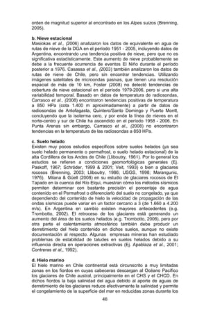 46
orden de magnitud superior al encontrado en los Alpes suizos (Brenning,
2005).
b. Nieve estacional
Masiokas et al., (2006) analizaron los datos de equivalente en agua de
rutas de nieve de la DGA en el período 1951 - 2005, incluyendo datos de
Argentina, encontrando una tendencia positiva de nieve, pero que no es
significativa estadísticamente. Este aumento de nieve probablemente se
debe a la frecuente ocurrencia de eventos El Niño durante el período
posterior a 1976. Casassa et al., (2003) también analizaron los datos de
rutas de nieve de Chile, pero sin encontrar tendencias. Utilizando
imágenes satelitales de microondas pasivas, que tienen una resolución
espacial de más de 10 km, Foster (2008) no detectó tendencias de
cobertura de nieve estacional en el período 1979-2006, pero si una alta
variabilidad temporal. Basado en datos de temperatura de radiosondas,
Carrasco et al., (2008) encontraron tendencias positivas de temperatura
a 850 HPa (cota 1.400 m aproximadamente) a partir de datos de
radiosondas de Antofagasta, Quintero/Santo Domingo y Puerto Montt,
concluyendo que la isoterma cero, y por ende la línea de nieves en el
norte-centro y sur de Chile ha ascendido en el período 1958 - 2006. En
Punta Arenas sin embargo, Carrasco et al., (2008) no encontraron
tendencias en la temperatura de las radiosondas a 850 HPa.
c. Suelo helado
Existen muy pocos estudios específicos sobre suelos helados (ya sea
suelo helado permanente o permafrost, o suelo helado estacional) de la
alta Cordillera de los Andes de Chile (Lliboutry, 1961). Por lo general los
estudios se refieren a condiciones geomorfológicas generales (Ej.
Paskoff, 1967; Schröder, 1999 & 2001; Veit, 1993) o bien a glaciares
rocosos (Brenning, 2003; Lliboutry, 1986; USGS, 1998; Marangunic,
1976). Milana & Güell (2008) en su estudio de glaciares rocosos de El
Tapado en la cuenca del Río Elqui, muestran cómo los métodos sísmicos
permiten determinar con bastante precisión el porcentaje de agua
contenido en el Permafrost o diferenciarlo del suelo no congelado, ya que
dependiendo del contenido de hielo la velocidad de propagación de las
ondas sísmicas puede variar en un factor cercano a 3 (de 1.660 a 4.200
m/s). En Argentina en cambio existen mayores antecedentes (e.g.
Trombotto, 2002). El retroceso de los glaciares está generando un
aumento del área de los suelos helados (e.g. Trombotto, 2006), pero por
otra parte el calentamiento atmosférico también debe producir un
derretimiento del hielo contenido en dichos suelos, aunque no existe
documentación al respecto. Algunas empresas mineras han estudiado
problemas de estabilidad de taludes en suelos helados debido a su
influencia directa en operaciones extractivas (Ej. Apablaza et al., 2001;
Contreras et al., 1992).
d. Hielo marino
El hielo marino en Chile continental está circunscrito a muy limitadas
zonas en los fiordos en cuyas cabeceras descargan al Océano Pacífico
los glaciares de Chile austral, principalmente en el CHS y el CHCD. En
dichos fiordos la baja salinidad del agua debido al aporte de aguas de
derretimiento de los glaciares reduce efectivamente la salinidad y permite
el congelamiento de la superficie del mar en reducidas zonas durante los
 