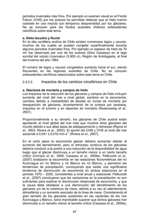 47
períodos invernales más fríos. Por ejemplo un examen visual en el Fiordo
Falcon (CHS) por los autores ha permitido detectar que el hielo marino
coexiste en una mezcla con témpanos desprendidos por los glaciares.
No se conocen para los fiordos australes chilenos antecedentes
científicos sobre este tema.
e. Hielo lacustre y fluvial
En la alta cordillera andina de Chile existen numerosos lagos y cauces,
muchos de los cuales se pueden congelar superficialmente durante
algunos períodos invernales fríos. Por ejemplo un espesor de hielo de 70
cm fue observado por uno de los autores (Gino Casassa) en el lago
somital del volcán Licancabur (5.900 m), Región de Antofagasta, al final
del invierno del año 1984.
El número de lagos y cauces congelados aumenta hacia el sur, siendo
frecuentes en las regiones australes de Chile. No se conocen
antecedentes científicos relacionados sobre este tema en Chile.
2.4.2.2. Impactos de los cambios criosféricos en Chile
a. Glaciares de montaña y campos de hielo
Los impactos de la reducción de los glaciares y campos de hielo incluyen
aumento del nivel del mar a nivel global, cambios en la escorrentía,
cambios debido a inestabilidad de taludes en zonas de montaña por
desaparición de glaciares, levantamiento de la corteza por isostasia,
impactos en el turismo y en deportes de montaña (Rosenzweig et al.,
2007).
Proporcionalmente a su tamaño, los glaciares de Chile austral están
aportando al nivel global del mar más que muchos otros glaciares del
mundo debido a sus altas tasas de adelgazamiento y retroceso (Rignot et
al., 2003; Rivera et al., 2002). El aporte del CHN y CHS al nivel del mar
asciende a 0,041 ± 0,016 mm a-1
(Rivera et al., 2007).
En el corto plazo la escorrentía glaciar debiera aumentar debido al
aumento del derretimiento, pero el retroceso continuo de los glaciares
debería conducir a la postre a una reducción de la disponibilidad de agua
luego que el glaciar disminuya a un tamaño menor a un cierto tamaño
crítico (Corripio et al., 2008; Casassa et al., 2009a). Pellicciotti et al.,
(2007) analizaron la escorrentía en las estaciones fluviométricas del río
Aconcagua en río Blanco y río Blanco en río Blanco, y asimismo las
tendencias de precipitación, concluyendo que existe una significativa
tendencia de disminución de escorrentía en ambas estaciones en el
período 1970 – 2002, consistentes a nivel anual y estacional. Pellicciotti
et al., (2007) concluyeron que las variaciones en la precipitación no son
suficientes para explicar la disminución observada de escorrentía, y que
la causa debe obedecer a una disminución del derretimiento de los
glaciares y/o de la cobertura de nieve, debida a su vez al calentamiento
atmosférico y un aumento asociado de la línea de nieve. Considerando el
gran tamaño de los glaciares existentes en las nacientes de los ríos
Aconcagua y Blanco, sería improbable suponer que dichos glaciares han
disminuido a un tamaño menor al tamaño crítico (Casassa et al., 2009a),
 