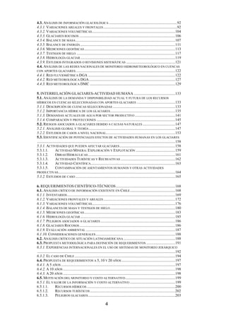 4
4.3. ANÁLISIS DE INFORMACIÓN GLACIOLÓGICA .......................................................................92
4.3.1. VARIACIONES AREALES Y FRONTALES.............................................................................92
4.3.2. VARIACIONES VOLUMÉTRICAS.......................................................................................104
4.3.3. GLACIARES ROCOSOS ....................................................................................................106
4.3.4. BALANCE DE MASA........................................................................................................107
4.3.5. BALANCE DE ENERGÍA ...................................................................................................111
4.3.6. MEDICIONES GEOFÍSICAS...............................................................................................113
4.3.7. TESTIGOS DE HIELO .......................................................................................................117
4.3.8. HIDROLOGÍA GLACIAR...................................................................................................119
4.3.9. ESTUDIOS INTEGRADOS O REVISIONES SISTEMÁTICAS ...................................................121
4.4. ANÁLISIS DE LAS REDES NACIONALES DE MONITOREO HIDROMETEOROLÓGICO EN CUENCAS
CON APORTES GLACIARES........................................................................................................122
4.4.1. RED FLUVIOMÉTRICA DGA ...........................................................................................122
4.4.2. RED METEOROLÓGICA DGA..........................................................................................127
4.4.3. RED METEOROLÓGICA DMC .........................................................................................129
5. INTERRELACIÓN GLACIARES-ACTIVIDAD HUMANA ...........................................133
5.1. ANÁLISIS DE LA DEMANDA Y DISPONIBILIDAD ACTUAL Y FUTURA DE LOS RECURSOS
HÍDRICOS EN CUENCAS SELECCIONADAS CON APORTES GLACIARES ........................................133
5.1.1. DESCRIPCIÓN DE CUENCAS SELECCIONADAS .................................................................133
5.1.2. IMPORTANCIA HÍDRICA DE LOS GLACIARES....................................................................135
5.1.3. DEMANDAS ACTUALES DE AGUA POR SECTOR PRODUCTIVO ..........................................141
5.1.4. COMPARACIÓN Y PROYECCIONES ..................................................................................145
5.2. RIESGOS ASOCIADOS A GLACIARES DEBIDO A CAUSAS NATURALES ..................................147
5.2.1. ANÁLISIS GLOBAL Y TEORÍA ..........................................................................................147
5.2.2. ESTUDIOS DE CASOS A NIVEL NACIONAL........................................................................153
5.3. IDENTIFICACIÓN DE POTENCIALES EFECTOS DE ACTIVIDADES HUMANAS EN LOS GLACIARES
................................................................................................................................................158
5.3.1. ACTIVIDADES QUE PUEDEN AFECTAR GLACIARES..........................................................158
5.3.1.1. ACTIVIDAD MINERA: EXPLORACIÓN Y EXPLOTACIÓN .........................................159
5.3.1.2. OBRAS HIDRÁULICAS...........................................................................................161
5.3.1.3. ACTIVIDADES TURÍSTICAS Y RECREATIVAS .........................................................162
5.3.1.4. ACTIVIDAD CIENTÍFICA........................................................................................163
5.3.1.5. CONTAMINACIÓN DE ASENTAMIENTOS HUMANOS Y OTRAS ACTIVIDADES
PRODUCTIVAS..........................................................................................................................164
5.3.2. ESTUDIOS DE CASO ........................................................................................................165
6. REQUERIMIENTOS CIENTÍFICO-TÉCNICOS..............................................................168
6.1. ANÁLISIS CRÍTICO DE INFORMACIÓN EXISTENTE EN CHILE...............................................168
6.1.1. INVENTARIOS.................................................................................................................169
6.1.2. VARIACIONES FRONTALES Y AREALES...........................................................................172
6.1.3. VARIACIONES VOLUMÉTRICAS.......................................................................................176
6.1.4. BALANCES DE MASA Y TESTIGOS DE HIELO....................................................................180
6.1.5. MEDICIONES GEOFÍSICAS...............................................................................................183
6.1.6. HIDROLOGÍA GLACIAR...................................................................................................185
6.1.7. PELIGROS ASOCIADOS A GLACIARES ..............................................................................186
6.1.8. GLACIARES ROCOSOS....................................................................................................186
6.1.9. EVALUACIÓN AMBIENTAL .............................................................................................187
6.1.10. CONSIDERACIONES GENERALES...................................................................................188
6.2. ANÁLISIS CRÍTICO DE SITUACIÓN LATINOAMERICANA......................................................188
6.3. PROPUESTA METODOLÓGICA PARA DEFINICIÓN DE REQUERIMIENTOS ..............................191
6.3.1. EXPERIENCIAS INTERNACIONALES EN EL USO DE SISTEMAS DE MONITOREO JERÁRQUICO
................................................................................................................................................192
6.3.2. EL CASO DE CHILE .........................................................................................................194
6.4. PROPUESTA DE REQUERIMIENTOS A 5, 10 Y 20 AÑOS ........................................................197
6.4.1. A 5 AÑOS .......................................................................................................................197
6.4.2. A 10 AÑOS .....................................................................................................................198
6.4.3. A 20 AÑOS .....................................................................................................................198
6.5. MOTIVACIÓN DEL MONITOREO Y COSTO ALTERNATIVO....................................................199
6.5.1. EL VALOR DE LA INFORMACIÓN Y COSTO ALTERNATIVO ...............................................199
6.5.1.1. RECURSOS HÍDRICOS ............................................................................................200
6.5.1.2. RECURSOS TURÍSTICOS.........................................................................................202
6.5.1.3. PELIGROS GLACIARES...........................................................................................203
 