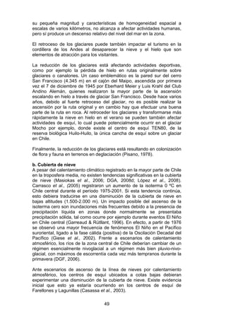 49
su pequeña magnitud y características de homogeneidad espacial a
escalas de varios kilómetros, no alcanza a afectar actividades humanas,
pero sí produce un descenso relativo del nivel del mar en la zona.
El retroceso de los glaciares puede también impactar el turismo en la
cordillera de los Andes al desaparecer la nieve y el hielo que son
elementos de atracción para los visitantes.
La reducción de los glaciares está afectando actividades deportivas,
como por ejemplo la pérdida de hielo en rutas originalmente sobre
glaciares o canalones. Un caso emblemático es la pared sur del cerro
San Francisco (4.345 m) en el cajón del Maipo, ascendida por primera
vez el 7 de diciembre de 1945 por Eberhard Meier y Luis Krahl del Club
Andino Alemán, quienes realizaron la mayor parte de la ascensión
escalando en hielo a través de glaciar San Francisco. Desde hace varios
años, debido al fuerte retroceso del glaciar, no es posible realizar la
ascensión por la ruta original y en cambio hay que efectuar una buena
parte de la ruta en roca. Al retroceder los glaciares y transformarse más
rápidamente la nieve en hielo en el verano se pueden también afectar
actividades de esquí, lo cual puede potencialmente ocurrir en el glaciar
Mocho por ejemplo, donde existe el centro de esquí TEN80, de la
reserva biológica Huilo-Huilo, la única cancha de esquí sobre un glaciar
en Chile.
Finalmente, la reducción de los glaciares está resultando en colonización
de flora y fauna en terrenos en deglaciación (Pisano, 1978).
b. Cubierta de nieve
A pesar del calentamiento climático registrado en la mayor parte de Chile
en la troposfera media, no existen tendencias significativas en la cubierta
de nieve (Masiokas et al., 2006; DGA, 2008d; López et al., 2008).
Carrasco et al., (2005) registraron un aumento de la isoterma 0 ºC en
Chile central durante el período 1975-2001. Si esta tendencia continúa,
esto debiera traducirse en una disminución de la cubierta de nieve en
bajas altitudes (1.500-2.000 m). Un impacto posible del ascenso de la
isoterma cero son inundaciones más frecuentes debido a la presencia de
precipitación líquida en zonas donde normalmente se presentaba
precipitación sólida, tal como ocurre por ejemplo durante eventos El Niño
en Chile central (Garreaud & Rütllant, 1996). En efecto, a partir de 1976
se observó una mayor frecuencia de fenómenos El Niño en el Pacífico
suroriental, ligado a la fase cálida (positiva) de la Oscilación Decadal del
Pacífico (Giese et al., 2002). Frente a escenarios de calentamiento
atmosférico, los ríos de la zona central de Chile deberían cambiar de un
régimen esencialmente nivoglacial a un régimen más bien pluvio-nivo-
glacial, con máximos de escorrentía cada vez más tempranos durante la
primavera (DGF, 2006).
Ante escenarios de ascenso de la línea de nieves por calentamiento
atmosférico, los centros de esquí ubicados a cotas bajas debieran
experimentar una disminución de la cubierta de nieve. Existe evidencia
inicial que esto ya estaría ocurriendo en los centros de esquí de
Farellones y Lagunillas (Casassa et al., 2003).
 