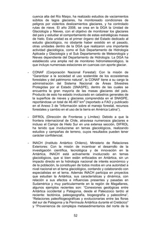 52
cuenca alta del Río Maipo, ha realizado estudios de vaciamientos
súbitos de lagos glaciares, ha monitoreado condiciones de
peligros por violentos deslizamientos glaciares, y ha controlado
rutas de nieve. El año 2008, se crea en la DGA la Unidad de
Glaciología y Nieves, con el objetivo de monitorear los glaciares
del país y estudiar el comportamiento de estas estratégicas masas
de hielo. Esta unidad es el primer órgano del Estado dedicado al
estudio glaciológico, no obstante haber existido en el pasado,
otras unidades dentro de la DGA que realizaron una importante
actividad glaciológica, como el Sub Departamento de Hidrología
Aplicada y Glaciología y el Sub Departamento de Meteorología y
Nieves dependiente del Departamento de Hidrología. La DGA ha
establecido una amplia red de monitoreo hidrometeorológico, la
que incluye numerosas estaciones en cuencas con aporte glaciar.
- CONAF (Corporación Nacional Forestal): Con la misión de
“Garantizar a la sociedad el uso sostenible de los ecosistemas
forestales y del patrimonio natural”, la CONAF tiene a su cargo la
administración del Sistema Nacional de Áreas Silvestres
Protegidas por el Estado (SNASPE), dentro de las cuales se
encuentra la gran mayoría de las masas glaciares del país.
Producto de esto ha estado involucrado en catastros generales de
la superficie de nieves y glaciares comprendida en el SNASPE,
reportándose un total de 46.467 km2
(reportado a FAO y publicado
en el Anexo 3 de “Información sobre el manejo forestal, recursos
forestales y cambio en el uso de la tierra en América Latina”).
- DIFROL (Dirección de Fronteras y Límites): Debido a que la
frontera internacional de Chile, atraviesa numerosos glaciares e
incluso el Campo de Hielo Sur en una extensa sección, DIFROL
ha tenido que involucrarse en temas glaciológicos, realizando
estudios y campañas de terreno, cuyos resultados pueden tener
carácter confidencial.
- INACH (Instituto Antártico Chileno), Ministerio de Relaciones
Exteriores: Con la misión de incentivar el desarrollo de la
investigación científica, tecnológica y de innovación en la
Antártica, INACH está activamente involucrado en temas
glaciológicos, que si bien están enfocados en Antártica, sin un
impacto directo en la hidrología nacional de interés económico y
de la población, la constituyen de todos modos en una autoridad a
nivel nacional en el tema glaciológico, contando y colaborando con
especialistas en el tema. Además INACH participa en proyectos
que estudian la Antártica, sus características y dinámica, con
relación a sus efectos e influencias presentes y pasadas en
Sudamérica y muy particularmente en la región de Magallanes,
algunos ejemplos recientes son: “Conexiones geológicas entre
Antártica occidental y Patagonia, desde el Paleozoico tardío al
reciente: tectónica, paleogeografía, biogeografía y paleoclima”,
“Relaciones paleofitogeográficas y evolucionarias entre las floras
del sur de Patagonia y la Península Antártica durante el Cretácico”
y “Proveniencia de complejos metasedimentarios del norte de la
 