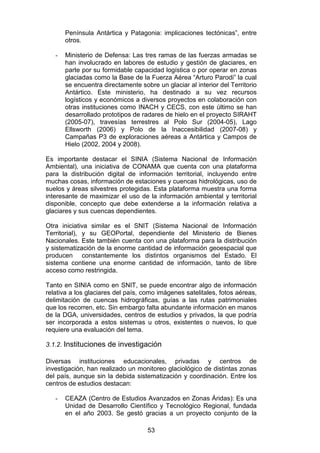 53
Península Antártica y Patagonia: implicaciones tectónicas”, entre
otros.
- Ministerio de Defensa: Las tres ramas de las fuerzas armadas se
han involucrado en labores de estudio y gestión de glaciares, en
parte por su formidable capacidad logística o por operar en zonas
glaciadas como la Base de la Fuerza Aérea “Arturo Parodi” la cual
se encuentra directamente sobre un glaciar al interior del Territorio
Antártico. Este ministerio, ha destinado a su vez recursos
logísticos y económicos a diversos proyectos en colaboración con
otras instituciones como INACH y CECS, con este último se han
desarrollado prototipos de radares de hielo en el proyecto SIRAHT
(2005-07), travesías terrestres al Polo Sur (2004-05), Lago
Ellsworth (2006) y Polo de la Inaccesibilidad (2007-08) y
Campañas P3 de exploraciones aéreas a Antártica y Campos de
Hielo (2002, 2004 y 2008).
Es importante destacar el SINIA (Sistema Nacional de Información
Ambiental), una iniciativa de CONAMA que cuenta con una plataforma
para la distribución digital de información territorial, incluyendo entre
muchas cosas, información de estaciones y cuencas hidrológicas, uso de
suelos y áreas silvestres protegidas. Esta plataforma muestra una forma
interesante de maximizar el uso de la información ambiental y territorial
disponible, concepto que debe extenderse a la información relativa a
glaciares y sus cuencas dependientes.
Otra iniciativa similar es el SNIT (Sistema Nacional de Información
Territorial), y su GEOPortal, dependiente del Ministerio de Bienes
Nacionales. Este también cuenta con una plataforma para la distribución
y sistematización de la enorme cantidad de información geoespacial que
producen constantemente los distintos organismos del Estado. El
sistema contiene una enorme cantidad de información, tanto de libre
acceso como restringida.
Tanto en SINIA como en SNIT, se puede encontrar algo de información
relativa a los glaciares del país, como imágenes satelitales, fotos aéreas,
delimitación de cuencas hidrográficas, guías a las rutas patrimoniales
que los recorren, etc. Sin embargo falta abundante información en manos
de la DGA, universidades, centros de estudios y privados, la que podría
ser incorporada a estos sistemas u otros, existentes o nuevos, lo que
requiere una evaluación del tema.
3.1.2. Instituciones de investigación
Diversas instituciones educacionales, privadas y centros de
investigación, han realizado un monitoreo glaciológico de distintas zonas
del país, aunque sin la debida sistematización y coordinación. Entre los
centros de estudios destacan:
- CEAZA (Centro de Estudios Avanzados en Zonas Áridas): Es una
Unidad de Desarrollo Científico y Tecnológico Regional, fundada
en el año 2003. Se gestó gracias a un proyecto conjunto de la
 