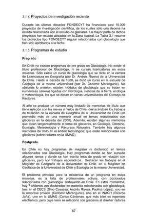 57
3.1.4. Proyectos de investigación reciente
Durante las últimas décadas FONDECYT ha financiado casi 10.000
proyectos de investigación científica, de los cuales sólo una decena ha
estado relacionada con el estudio de glaciares. La mayor parte de dichos
proyectos han estado ubicados en la Zona Austral. La Tabla 3.1 resume
los proyectos tipo FONDECYT regular relacionados con glaciología que
han sido aprobados a la fecha.
3.1.5. Programas de estudio
Pregrado
En Chile no existen programas de pre grado en Glaciología. No existe el
título profesional de Glaciólogo, ni se cursan licenciaturas en estas
materias. Sólo existe un curso de glaciología que se dicta en la carrera
de Licenciatura en Geografía (por Dr. Andrés Rivera) de la Universidad
de Chile. Hasta la década de 1980, se dictó un curso en la escuela de
Geología de la misma universidad (por Dr. Cedomir Marangunic). No
obstante lo anterior, existen módulos de glaciología que se tratan en
numerosas carreras ligadas con hidrología, ciencias de la tierra, ecología
y meteorología, los que se dictan en varias universidades del Consejo de
Rectores.
Al año se produce un número muy limitado de memorias de título que
tiene relación con las nieves y hielos de Chile, destacándose los trabajos
de titulación de la escuela de Geografía de la Universidad de Chile (en
promedio más de una memoria anual en temas relacionados con
glaciares en la década del 2000). Además, existen algunas memorias
que tocan tangencialmente el tema de glaciares, en Geología, Derecho,
Ecología, Meteorología y Recursos Naturales. También hay algunas
memorias de título en el ámbito tecnológico, que están relacionadas con
glaciares (sobre radares en la UMAG).
Postgrado
En Chile no hay programas de magíster ni doctorado en temas
relacionados con Glaciología. Hay programas donde se han cursado
algunos ramos y donde se han escrito tesis de grado en relación con
glaciares, pero son trabajos esporádicos. Destacan los trabajos en el
Magíster de Geografía de la Universidad de Chile, en el Magíster en
Geofísica de la Universidad de Chile y Ecología de la misma Universidad.
El problema principal para la existencia de un programa en estas
materias, es la falta de profesionales activos, con doctorados
relacionados con glaciología trabajando en Chile. En estos momentos,
hay 7 chilenos con doctorados en materias relacionadas con glaciología;
tres en el CECS (Gino Casassa, Andrés Rivera, Paulina López), uno en
la empresa privada (Cedomir Marangunic), uno en el INACH (Ricardo
Jaña), uno en la UMAG (Carlos Cárdenas, que más bien es ingeniero
electrónico, pero cuya tesis se relacionó con glaciares al diseñar radares
 