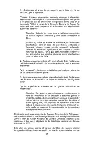 61
1.- Sustitúyase el actual inciso segundo de la letra a), de su
artículo 3, por el siguiente:
"Presas, drenajes, desecación, dragado, defensa o alteración,
significativos, de cuerpos o cursos naturales de aguas, incluyendo
a los glaciares que se encuentren incorporados como tales en el
Inventario Público a cargo de la Dirección General de Aguas. Se
entenderá que estos proyectos o actividades son significativos
cuando se trate de:"
El Artículo 3 detalla los proyectos o actividades susceptibles
de causar impacto ambiental y que deben someterse al
SEIA.
Su letra a) habla de lo que se entenderá por actividades
significativas para el caso de acueductos, embalses o
tranques y sifones, presas, drenaje, desecación y dragado,
defensa o alteración significativos de cuerpos o cursos
naturales de aguas. Por lo que esta modificación incluye a
las actividades que afecten glaciares como significativas
para los efectos del SEIA.
2.- Agréguese una nueva letra a.5) en el artículo 3 del Reglamento
del Sistema de Evaluación de Impacto Ambiental, en los términos
siguientes:
"a.5. La ejecución de obras o actividades que impliquen alteración
de las características del glaciar.".
3.- Incorpórese una nueva letra q) en el artículo 6 del Reglamento
del Sistema de Evaluación de Impacto ambiental, del siguiente
tenor:
"q) La superficie o volumen de un glaciar susceptible de
modificarse".
El Artículo 6 expone los elementos que se considerarán a la
hora de determinar si un proyecto o actividad genera o
presenta efectos adversos significativos sobre la cantidad y
calidad de los recursos naturales renovables, incluidos el
suelo, agua y aire, con propósito de determinar si el titular
deberá o no presentar un estudio de impacto ambiental. De
este modo se incorpora la consideración de los glaciares
susceptibles de modificarse.
Finalmente, un trabajo conjunto del Consejo Directivo de la CONAMA y
del mundo académico y de investigación nacional, entregó en Diciembre
2008 el Plan de Acción Nacional de Cambio Climático, diseñado para
responder a los ejes y objetivos de la Estrategia Nacional de Cambio
Climático de 2006.
Este plan de acción abarca el cambio climático de manera integral
incluyendo múltiples líneas de acción las que incluyen variadas vías de
 