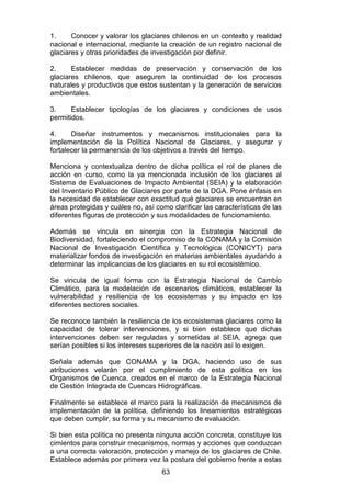 63
1. Conocer y valorar los glaciares chilenos en un contexto y realidad
nacional e internacional, mediante la creación de un registro nacional de
glaciares y otras prioridades de investigación por definir.
2. Establecer medidas de preservación y conservación de los
glaciares chilenos, que aseguren la continuidad de los procesos
naturales y productivos que estos sustentan y la generación de servicios
ambientales.
3. Establecer tipologías de los glaciares y condiciones de usos
permitidos.
4. Diseñar instrumentos y mecanismos institucionales para la
implementación de la Política Nacional de Glaciares, y asegurar y
fortalecer la permanencia de los objetivos a través del tiempo.
Menciona y contextualiza dentro de dicha política el rol de planes de
acción en curso, como la ya mencionada inclusión de los glaciares al
Sistema de Evaluaciones de Impacto Ambiental (SEIA) y la elaboración
del Inventario Público de Glaciares por parte de la DGA. Pone énfasis en
la necesidad de establecer con exactitud qué glaciares se encuentran en
áreas protegidas y cuáles no, así como clarificar las características de las
diferentes figuras de protección y sus modalidades de funcionamiento.
Además se vincula en sinergia con la Estrategia Nacional de
Biodiversidad, fortaleciendo el compromiso de la CONAMA y la Comisión
Nacional de Investigación Científica y Tecnológica (CONICYT) para
materializar fondos de investigación en materias ambientales ayudando a
determinar las implicancias de los glaciares en su rol ecosistémico.
Se vincula de igual forma con la Estrategia Nacional de Cambio
Climático, para la modelación de escenarios climáticos, establecer la
vulnerabilidad y resiliencia de los ecosistemas y su impacto en los
diferentes sectores sociales.
Se reconoce también la resiliencia de los ecosistemas glaciares como la
capacidad de tolerar intervenciones, y si bien establece que dichas
intervenciones deben ser reguladas y sometidas al SEIA, agrega que
serían posibles si los intereses superiores de la nación así lo exigen.
Señala además que CONAMA y la DGA, haciendo uso de sus
atribuciones velarán por el cumplimiento de esta política en los
Organismos de Cuenca, creados en el marco de la Estrategia Nacional
de Gestión Integrada de Cuencas Hidrográficas.
Finalmente se establece el marco para la realización de mecanismos de
implementación de la política, definiendo los lineamientos estratégicos
que deben cumplir, su forma y su mecanismo de evaluación.
Si bien esta política no presenta ninguna acción concreta, constituye los
cimientos para construir mecanismos, normas y acciones que conduzcan
a una correcta valoración, protección y manejo de los glaciares de Chile.
Establece además por primera vez la postura del gobierno frente a estas
 
