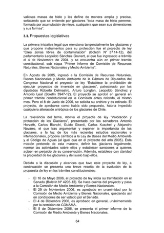 64
valiosas masas de hielo y las define de manera amplia y precisa,
señalando que se entiende por glaciares “toda masa de hielo perenne,
formada por acumulación de nieve, cualquiera que sean sus dimensiones
y sus formas”.
3.3. Propuestas legislativas
La primera iniciativa legal que menciona tangencialmente los glaciares y
que propone instrumentos para su protección fue el proyecto de ley
“Crea zonas libres de contaminación” (Boletín N° 37 14-12), del
parlamentario Leopoldo Sánchez Grunert, el que fue ingresado a trámite
el 4 de Noviembre de 2004, y se encuentra aún en primer tramite
constitucional, sub etapa “Primer informe de Comisión de Recursos
Naturales, Bienes Nacionales y Medio Ambiente”.
En Agosto de 2005, ingresó a la Comisión de Recursos Naturales,
Bienes Nacionales y Medio Ambiente de la Cámara de Diputados del
Congreso Nacional el proyecto de ley “Establece la prohibición de
ejecutar proyectos de inversión en glaciares”, patrocinado por los
diputados Roberto Delmastro, Arturo Longton, Leopoldo Sánchez y
Antonio Leal (Boletín 3947-12). El proyecto se aprobó en general en
primer trámite constitucional en la Comisión antes referida, el mismo
mes. Pero el 8 de Junio de 2006, se solicita su archivo y es retirado. El
proyecto, de aprobarse como había sido propuesto, habría impedido
cualquiera alteración antrópica de los glaciares de Chile.
La relevancia del tema, motiva el proyecto de ley “Valoración y
protección de los Glaciares”, presentado por los senadores Antonio
Horvath, Carlos Bianchi, Guido Girardi, Carlos Kuschel y Alejandro
Navarro, el que tras argumentar y exponer la importancia de los
glaciares, a la luz de los más recientes estudios nacionales e
internacionales, propone cambios a la Ley de Bases del Medio Ambiente
y al Código de Aguas (al igual que en el proyecto del año 2005). Esta
moción pretende de esta manera, definir los glaciares legalmente,
normar las actividades sobre ellos y establecer sanciones a quienes
actúen en perjuicio de su conservación. Además, establece con claridad
la propiedad de los glaciares y del suelo bajo ellos.
Debido a la discusión y alcances que tuvo este proyecto de ley, a
continuación se presenta una breve reseña de la evolución de la
propuesta de ley en los trámites constitucionales:
- El 16 de Mayo 2006, el proyecto de ley inicia su tramitación en el
Senado (Boletín Nº 4205-12). Se hace cuenta del proyecto y pasa
a la Comisión de Medio Ambiente y Bienes Nacionales.
- El 29 de Noviembre 2006, es aprobado en unanimidad por la
Comisión de Medio Ambiente y Bienes Nacionales, quedando así
en condiciones de ser votado por el Senado.
- El 4 de Diciembre 2006, es aprobado en general, unánimemente
por la comisión de CONAMA.
- El 5 de Diciembre 2006, se presenta el primer informe de la
Comisión de Medio Ambiente y Bienes Nacionales.
 