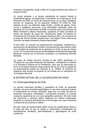 66
protección de glaciares, alude a ellos en la argumentación que motiva el
proyecto de ley.
Un nuevo proyecto, y el tercero atendiendo de manera directa la
problemática glaciar, es presentado a tramitación en el Senado el 18 de
Diciembre de 2008, en forma de proyecto de ley con el título “Establece
normas en resguardo de los glaciares” (Boletín N° 6 308-12). Éste
además de dar una definición legal simple y amplia de glaciar, limita,
norma y establece sanciones a las actividades realizadas sobre los
glaciares. El 23 de Diciembre de 2008, el proyecto pasa a la Comisión de
Medio Ambiente y Bienes Nacionales, quedando en tabla al finalizar la
sesión del Senado de aquel día. Actualmente, según el Sistema de
Tramitación de Proyectos del Congreso Nacional (SIL), se encuentra en
la etapa de “Primer trámite constitucional”, sub etapas “Primer informe de
Comisión de Medio Ambiente y Bienes Nacionales”.
El año 2004, un conjunto de organizaciones ecologistas, académicas y
asociaciones de agricultores iniciaron conversaciones para avanzar hacia
una normativa de protección de los glaciares en Chile, la que se incluyó
en los "10 Compromisos para la Sustentabilidad Ambiental del Desarrollo
Nacional", suscrito por la entonces candidata a la presidencia Michelle
Bachelet.
Un grupo de trabajo funcionó durante el año 2006, generando un
"Proyecto de Ley sobre Protección de Glaciares", entregando en Octubre
a la Secretaría General de la Presidencia, para que se patrocinara su
envío al Congreso Nacional. Este proyecto de ley así como su gestación
es extensamente tratado por Bórquez et al., (2006). Al momento de
realizarse esta revisión el proyecto no ha iniciado aún su tramitación en
el Congreso Nacional.
4. ESTADO ACTUAL DE LA GLACIOLOGÍA EN CHILE
4.1. Zonas glaciológicas de Chile
La enorme diversidad climática y geográfica de Chile, ha generado
también una gran diversidad glaciológica, lo que hace necesario evaluar
la problemática de manera zonificada, dado que a lo largo del país se
presentan escenarios, dificultades y condiciones diversas, en muchas
ocasiones específicas de una zona geográfica particular. De este modo
las soluciones y acciones deben realizarse de manera sectorizada,
tomando en cuenta la diversidad con el fin de lograr una mayor eficiencia
y eficacia de las acciones a realizar.
De este modo es imprescindible definir zonas de problemáticas afines a
lo largo del país, lo que se realiza a continuación considerando las
características climáticas, geomorfológicas y glaciológicas de Chile
continental.
 